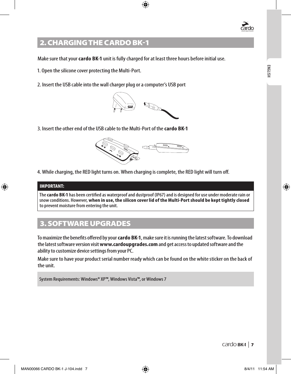 ENGLISHcardo BK-1 |  72. CHARGInG tHe CARDo BK-1Make sure that your cardo BK-1 unit is fully charged for at least three hours before initial use.1. Open the silicone cover protecting the Multi-Port.2. Insert the USB cable into the wall charger plug or a computer’s USB port3. Insert the other end of the USB cable to the Multi-Port of the cardo BK-1 Channel “B”Channel “A”4.  While charging, the RED light turns on. When charging is complete, the RED light will turn o. IMPORTANT:The cardo BK-1 has been certied as waterproof and dustproof (IP67) and is designed for use under moderate rain or snow conditions. However, when in use, the silicon cover lid of the Multi-Port should be kept tightly closed to prevent moisture from entering the unit.3. soFtWARe UPGRADesTo maximize the benets oered by your cardo BK-1, make sure it is running the latest software. To download the latest software version visit www.cardoupgrades.com and get access to updated software and the ability to customize device settings from your PC.Make sure to have your product serial number ready which can be found on the white sticker on the back of the unit. System Requirements: Windows® XP™, Windows Vista™, or Windows 7MAN00066 CARDO BK-1 J-104.indd   7 8/4/11   11:54 AM