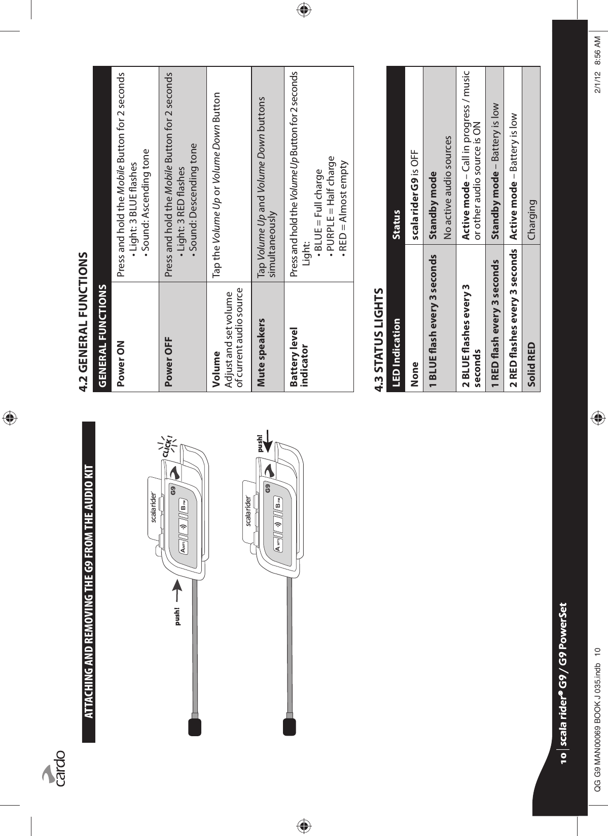 ATTACHING AND REMOVING THE G9 FROM THE AUDIO KITpush! push! CLICK !4.2 GENERAL FUNCTIONSGENERAL FUNCTIONSPower ON Press and hold the Mobile Button for 2 seconds• Light: 3 BLUE ashes• Sound: Ascending tone Power OFF Press and hold the Mobile Button for 2 seconds• Light: 3 RED ashes• Sound: Descending tone VolumeAdjust and set volume of current audio sourceTap the Volume Up or Volume Down ButtonMute speakers Tap Volume Up and Volume Down buttons simultaneouslyBattery level indicator Press and hold the Volume Up Button for 2 secondsLight:• BLUE = Full charge• PURPLE = Half charge• RED = Almost empty4.3 STATUS LIGHTSLED Indication StatusNone scala rider G9 is OFF1 BLUE ash every 3 seconds Standby modeNo active audio sources2 BLUE ashes every 3 secondsActive mode – Call in progress / music or other audio source is ON1 RED ash every 3 seconds Standby mode – Battery is low2 RED ashes every 3 seconds Active mode – Battery is lowSolid RED Chargingscala rider® G9 / G9 PowerSetscala rider® G9 / G9 PowerSet4**0$1%22.-LQGE $0