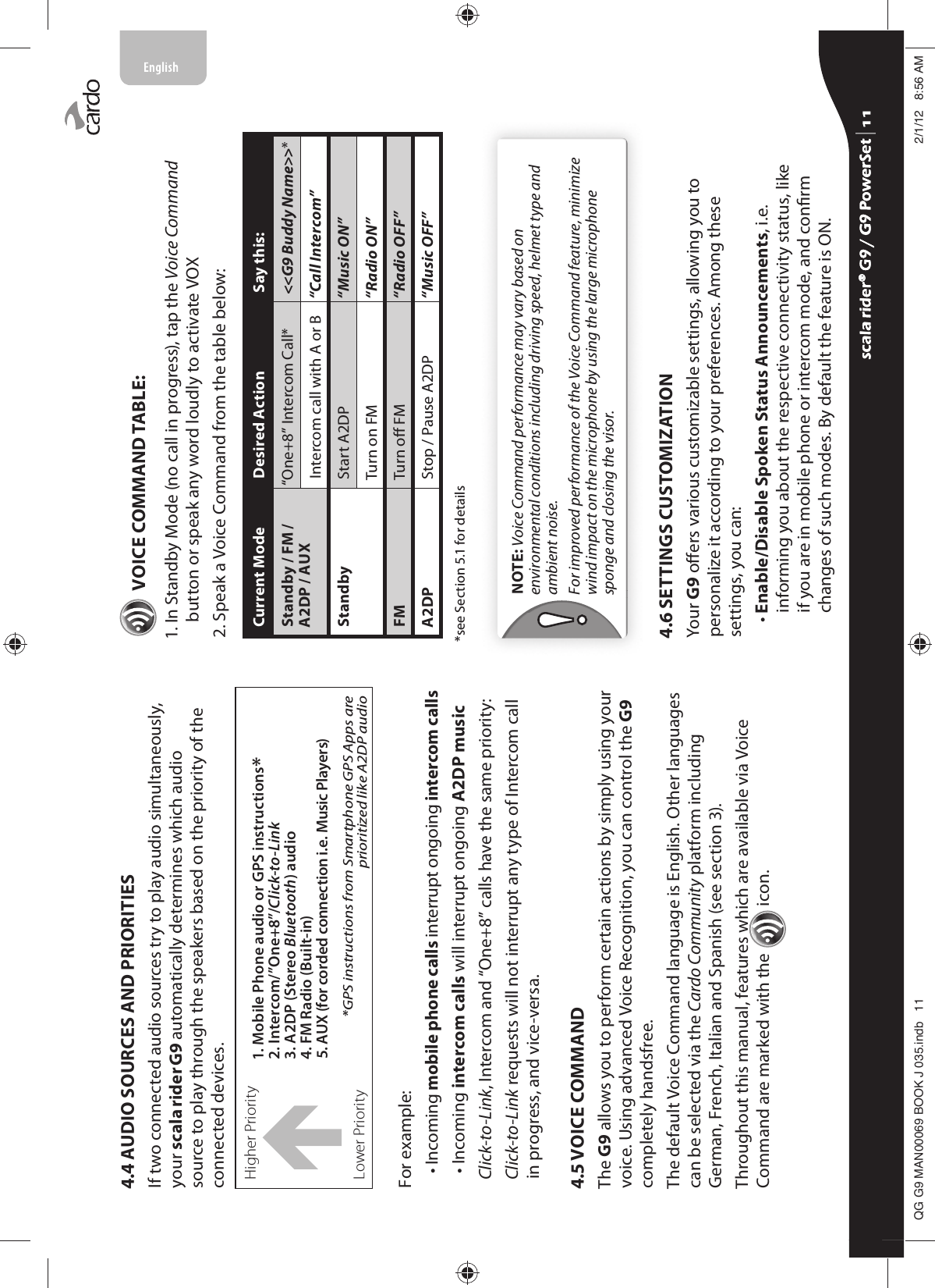 4.4 AUDIO SOURCES AND PRIORITIESIf two connected audio sources try to play audio simultaneously, your scala rider G9 automatically determines which audio source to play through the speakers based on the priority of the connected devices.Higher Priority 1. Mobile Phone audio or GPS instructions* 2. Intercom/”One+8”/Click-to-Link3. A2DP (Stereo Bluetooth) audio4. FM Radio (Built-in)5. AUX (for corded connection i.e. Music Players)*GPS instructions from Smartphone GPS Apps are prioritized like A2DP audioÏLower PriorityFor example:•  Incoming mobile phone calls interrupt ongoing intercom calls• Incoming intercom calls will interrupt ongoing A2DP music  Click-to-Link, Intercom and “One+8” calls have the same priority:  Click-to-Link requests will not interrupt any type of Intercom call in progress, and vice-versa.4.5 VOICE COMMANDThe G9 allows you to perform certain actions by simply using your voice. Using advanced Voice Recognition, you can control the G9 completely handsfree. The default Voice Command language is English. Other languages can be selected via the Cardo Community platform including German, French, Italian and Spanish (see section 3). Throughout this manual, features which are available via Voice Command are marked with the  icon.  VOICE COMMAND TABLE:1.  In Standby Mode (no call in progress), tap the Voice Command button or speak any word loudly to activate VOX2. Speak a Voice Command from the table below:Current Mode Desired Action Say this:Standby / FM / A2DP / AUX“One+8” Intercom Call* &lt;&lt;G9 Buddy Name&gt;&gt;*Intercom call with A or B “Call Intercom” Standby Start A2DP “Music ON”Turn on FM “Radio ON”FM Turn o FM “Radio OFF”A2DP Stop / Pause A2DP “Music OFF”*see Section 5.1 for detailsNOTE: Voice Command performance may vary based on environmental conditions including driving speed, helmet type and ambient noise.For improved performance of the Voice Command feature, minimize wind impact on the microphone by using the large microphone sponge and closing the visor.4.6 SETTINGS CUSTOMIZATIONYour G9 oers various customizable settings, allowing you to personalize it according to your preferences. Among these settings, you can:•  Enable/Disable Spoken Status Announcements, i.e. informing you about the respective connectivity status, like if you are in mobile phone or intercom mode, and conrm changes of such modes. By default the feature is ON. scala rider® G9 / G9 PowerSet scala rider® G9 / G9 PowerSet 4**0$1%22.-LQGE $0