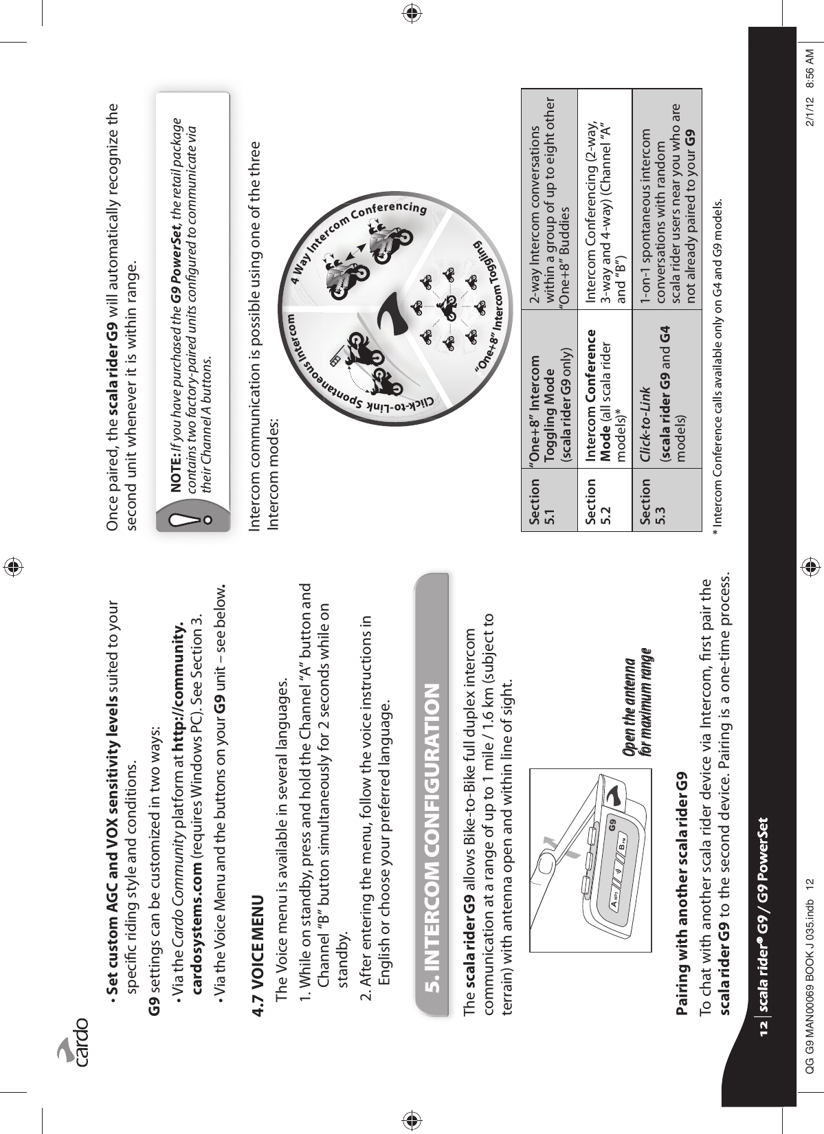 •  Set custom AGC and VOX sensitivity levels suited to your specic riding style and conditions. G9 settings can be customized in two ways:•  Via the Cardo Community platform at http://community.cardosystems.com (requires Windows PC). See Section 3.•  Via the Voice Menu and the buttons on your G9 unit – see below.4.7  VOICE MENUThe Voice menu is available in several languages. 1.  While on standby, press and hold the Channel “A” button and Channel “B” button simultaneously for 2 seconds while on standby. 2.  After entering the menu, follow the voice instructions in English or choose your preferred language.5. INTERCOM CONFIGURATION The scala rider G9 allows Bike-to-Bike full duplex intercom communication at a range of up to 1 mile / 1.6 km (subject to terrain) with antenna open and within line of sight.Open the antennafor maximum rangeOpen the antennafor maximum rangePairing with another scala rider G9To chat with another scala rider device via Intercom, rst pair the scala rider G9 to the second device. Pairing is a one-time process. Once paired, the scala rider G9 will automatically recognize the second unit whenever it is within range.NOTE: If you have purchased the G9 PowerSet, the retail package contains two factory-paired units congured to communicate via their Channel A buttons.G9 Intercom Options        Click-to-Link  Spontaneous Intercom          4 Way Intercom Conferencing                                                                                      “One+8” Intercom Toggling                           Intercom communication is possible using one of the three Intercom modes:Section 5.1“One+8” Intercom Toggling Mode(scala rider G9 only)2-way Intercom conversations within a group of up to eight other “One+8” Buddies Section 5.2Intercom Conference Mode (all scala rider models)*Intercom Conferencing (2-way,  3-way and 4-way) (Channel “A” and “B”)Section 5.3Click-to-Link (scala rider G9 and G4 models)1-on-1 spontaneous intercom conversations with random scala rider users near you who are not already paired to your G9* Intercom Conference calls available only on G4 and G9 models.scala rider® G9 / G9 PowerSetscala rider® G9 / G9 PowerSet4**0$1%22.-LQGE $0