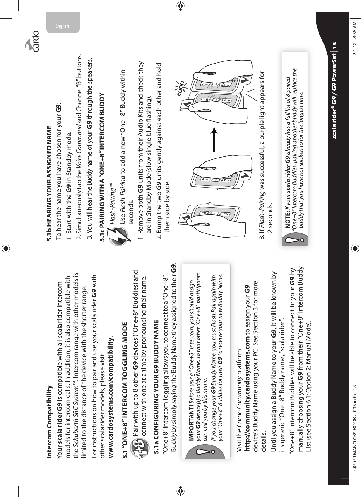 Intercom CompatibilityYour scala rider G9 is compatible with all scala rider intercom models for intercom calls. In addition, it is also compatible with the Schuberth SRC-System™. Intercom range with other models is limited to the distance of the device with the shorter range.For instructions on how to pair and use your scala rider G9 with other scala rider models, please visit www.cardosystems.com/compatibility.5.1 “ONE+8” INTERCOM TOGGLING MODEPair with up to 8 other G9 devices (“One+8” Buddies) and connect with one at a time by pronouncing their name.5.1a CONFIGURING YOUR G9 BUDDY NAME“One+8” Intercom Toggling allows you to connect to a “One+8” Buddy by simply saying the Buddy Name they assigned to their G9.IMPORTANT! Before using “One+8” Intercom, you should assign your G9 device(s) a Buddy Name, so that other “One+8” participants can call you by this name.If you change your G9 Buddy Name, you must Flash Pair again with your “One+8” Buddies for their G9 to receive your new Buddy Name.Visit the Cardo Community platform http://community.cardosystems.com to assign your G9 device’s Buddy Name using your PC. See Section 3 for more details.Until you assign a Buddy Name to your G9, it will be known by its generic “One+8” Buddy name, “scala rider”. “One+8” Intercom Buddies will be able to connect to your G9 by manually choosing your G9 from their “One+8” Intercom Buddy List (see Section 6.1: Option 2: Manual Mode).5.1b HEARING YOUR ASSIGNED NAMETo hear the name you have chosen for your G9: 1. Start with the G9 in Standby mode.2.  Simultaneously tap the Voice Command and Channel “B” buttons. 3.  You will hear the Buddy name of your G9 through the speakers.5.1c PAIRING WITH A “ONE+8” INTERCOM BUDDY Flash-Pairing™Use Flash-Pairing to add a new “One+8” Buddy within seconds.1.  Remove both G9 units from their Audio Kits and check they are in Standby Mode (slow single blue ashing). 2.  Bump the two G9 units gently against each other and hold them side by side. CLICK !CLICK !3.  If Flash-Pairing was successful, a purple light appears for 2 seconds.NOTE: If your scala rider G9 already has a full list of 8 paired “One+8” Intercom Buddies, pairing another buddy will replace the buddy that you have not spoken to for the longest time.scala rider® G9 / G9 PowerSet scala rider® G9 / G9 PowerSet 4**0$1%22.-LQGE $0