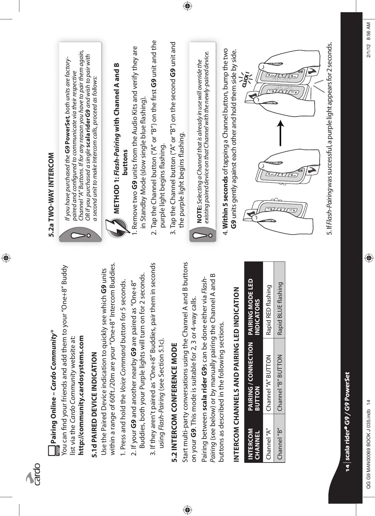  Pairing Online – Cardo Community®You can nd your friends and add them to your “One+8” Buddy list via the Cardo Community website at: http://community.cardosystems.com5.1d PAIRED DEVICE INDICATIONUse the Paired Device indication to quickly see which G9 units within a range of 60ft./20m are your “One+8” Intercom Buddies. 1. Press and hold the Voice Command button for 5 seconds.2.  If your G9 and another nearby G9 are paired as “One+8” Buddies, both your Purple lights will turn on for 2 seconds. 3.  If they aren’t paired as “One+8” Buddies, pair them in seconds using Flash-Pairing (see Section 5.1c).5.2 INTERCOM CONFERENCE MODEStart multi-party conversations using the Channel A and B buttons on your G9. This mode is suitable for 2, 3 or 4-way calls.Pairing between scala rider G9s can be done either via Flash-Pairing (see below) or by manually pairing the Channel A and B buttons as described in the following sections.INTERCOM CHANNELS AND PAIRING LED INDICATIONINTERCOM CHANNELPAIRING / CONNECTION BUTTONPAIRING MODE LED INDICATORSChannel “A” Channel “A” BUTTON Rapid RED ashingChannel “B” Channel “B” BUTTON Rapid BLUE ashing5.2a TWOWAY INTERCOMIf you have purchased the G9 PowerSet, both units are factory-paired and congured to communicate via their respective Channel “A” Buttons. If for any reason you have to pair them again, OR if you purchased a single scala rider G9 and wish to pair with a second unit to make Intercom calls, proceed as follows:METHOD 1:  Flash-Pairing with Channel A and B buttons1.  Remove two G9 units from the Audio Kits and verify they are in Standby Mode (slow single blue ashing). 2.  Tap the Channel button (“A” or “B”) on the rst G9 unit and the purple light begins ashing.3.  Tap the Channel button (“A” or “B”) on the second G9 unit and the purple light begins ashing.NOTE: Selecting a Channel that is already in use will override the existing paired device on that Channel with the newly-paired device.4.  Within 5 seconds of tapping a Channel button, bump the two G9 units gently against each other and hold them side by side. CLICK !CLICK !5.  If Flash-Pairing was successful, a purple light appears for 2 seconds.scala rider® G9 / G9 PowerSetscala rider® G9 / G9 PowerSet4**0$1%22.-LQGE $0