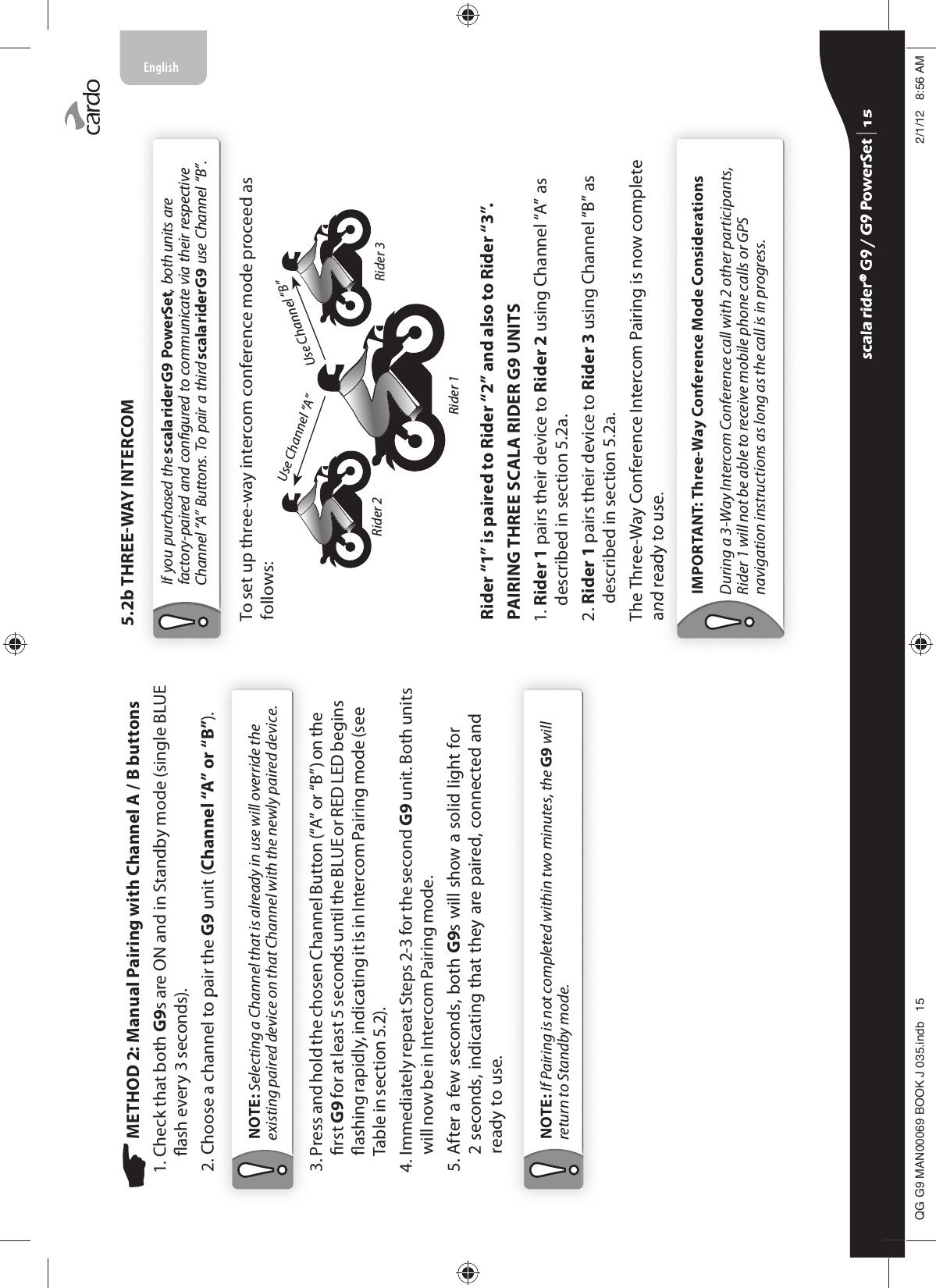  METHOD 2: Manual Pairing with Channel A / B buttons1.  Check that both G9s are ON and in Standby mode (single BLUE ash every 3 seconds).2.  Choose a channel to pair the G9 unit (Channel “A” or “B”).NOTE: Selecting a Channel that is already in use will override the existing paired device on that Channel with the newly paired device.3.  Press and hold the chosen Channel Button (“A” or “B”) on the rst G9 for at least 5 seconds until the BLUE or RED LED begins ashing rapidly, indicating it is in Intercom Pairing mode (see Table in section 5.2).4.  Immediately repeat Steps 2-3 for the second G9 unit. Both units will now be in Intercom Pairing mode.5.   After a few seconds, both G9s will show a solid light for 2 seconds, indicating that they are paired, connected and ready to use.NOTE: If Pairing is not completed within two minutes, the G9 will return to Standby mode.5.2b THREEWAY INTERCOMIf you purchased the scala rider G9 PowerSet, both units are factory-paired and congured to communicate via their respective Channel “A” Buttons. To pair a third scala rider G9 use Channel “B”. To set up three-way intercom conference mode proceed as follows: Use Channel “B”Use Channel “A”Rider 2 Rider 3Rider 1Rider “1” is paired to Rider “2” and also to Rider “3”.PAIRING THREE SCALA RIDER G9 UNITS1.  Rider 1 pairs their device to Rider 2 using Channel “A” as described in section 5.2a. 2.  Rider 1 pairs their device to Rider 3 using Channel “B” as described in section 5.2a.The Three-Way Conference Intercom Pairing is now complete and ready to use.IMPORTANT: Three-Way Conference Mode ConsiderationsDuring a 3-Way Intercom Conference call with 2 other participants, Rider 1 will not be able to receive mobile phone calls or GPS navigation instructions as long as the call is in progress.scala rider® G9 / G9 PowerSet scala rider® G9 / G9 PowerSet 4**0$1%22.-LQGE $0