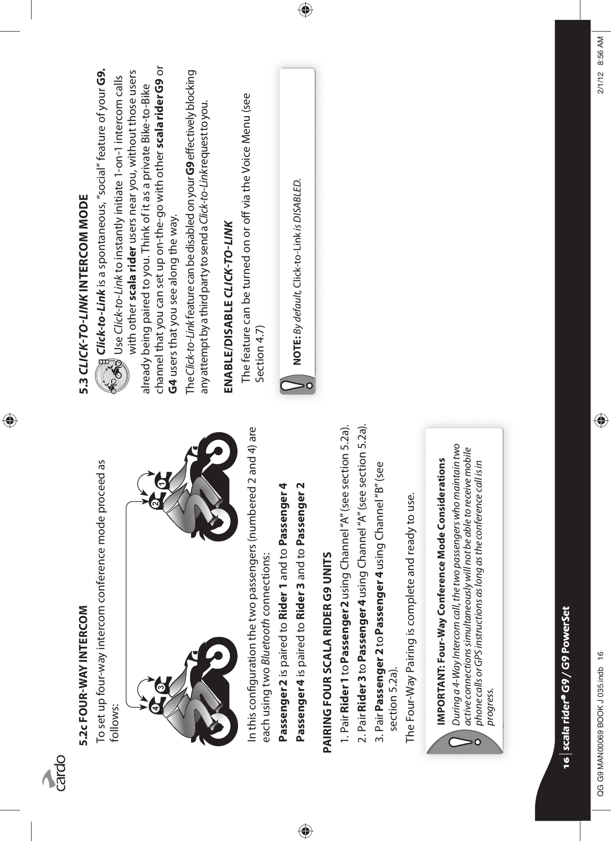 5.2c FOURWAY INTERCOMTo set up four-way intercom conference mode proceed as follows: In this conguration the two passengers (numbered 2 and 4) are each using two Bluetooth connections:Passenger 2 is paired to Rider 1 and to Passenger 4Passenger 4 is paired to Rider 3 and to Passenger 2PAIRING FOUR SCALA RIDER G9 UNITS1.  Pair Rider 1 to Passenger 2 using Channel “A” (see section 5.2a).2.  Pair Rider 3 to Passenger 4 using Channel “A” (see section 5.2a).3.  Pair Passenger 2 to Passenger 4 using Channel “B” (see section 5.2a).The Four-Way Pairing is complete and ready to use.IMPORTANT: Four-Way Conference Mode Considerations During a 4-Way Intercom call, the two passengers who maintain two active connections simultaneously will not be able to receive mobile phone calls or GPS instructions as long as the conference call is in progress.5.3 CLICKTOLINK INTERCOM MODEClick-to-Link is a spontaneous, “social” feature of your G9.Use Click-to-Link to instantly initiate 1-on-1 intercom calls with other scala rider users near you, without those users already being paired to you. Think of it as a private Bike-to-Bike channel that you can set up on-the-go with other scala rider G9 or G4 users that you see along the way. The Click-to-Link feature can be disabled on your G9 eectively blocking any attempt by a third party to send a Click-to-Link request to you.ENABLE/DISABLE CLICKTOLINKThe feature can be turned on or o via the Voice Menu (see Section 4.7)NOTE: By default, Click-to-Link is DISABLED.scala rider® G9 / G9 PowerSetscala rider® G9 / G9 PowerSet4**0$1%22.-LQGE $0