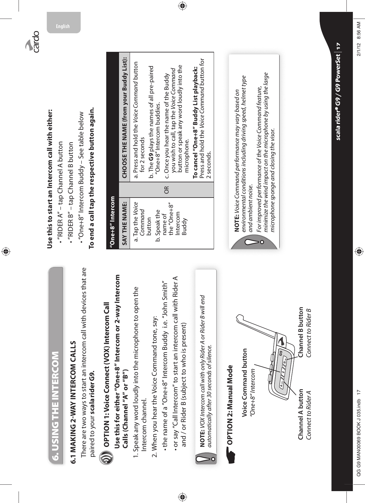 6. USING THE INTERCOM6.1 MAKING 2WAY INTERCOM CALLSThere are two ways to start an intercom call with devices that are paired to your scala rider G9. OPTION 1: Voice Connect (VOX) Intercom Call  Use this for either “One+8” Intercom or 2-way Intercom Calls (Channel “A” or “B”) 1.  Speak any word loudly into the microphone to open the Intercom channel.2. When you hear the Voice Command tone, say:  • the name of a ”One+8” Intercom Buddy  i.e. “John Smith” •  or say “Call Intercom” to start an intercom call with Rider A and / or Rider B (subject to who is present)NOTE: VOX Intercom call with only Rider A or Rider B will end automatically after 30 seconds of silence.OPTION 2: Manual Mode Channel A button Connect to Rider AVoice Command button “One+8“ IntercomChannel B button Connect to Rider BUse this to start an Intercom call with either: • ”RIDER A” – tap Channel A button• ”RIDER B” – tap Channel B button• “One+8” Intercom Buddy – See table belowTo end a call tap the respective button again.“One+8” IntercomSAY THE NAME:ORCHOOSE THE NAME (from your Buddy List):   a.  Tap the Voice Command button   b.  Speak the name of the “One+8” Intercom Buddya.  Press and hold the Voice Command button for 2 secondsb.  The G9 plays the names of all pre-paired “One+8” Intercom buddies.c.  Once you hear the name of the Buddy you wish to call, tap the Voice Command button or speak any word loudly into the microphone.To cancel “One+8” Buddy List playback: Press and hold the Voice Command button for 2 seconds.NOTE: Voice Command performance may vary based on environmental conditions including driving speed, helmet type and ambient noise.For improved performance of the Voice Command feature, minimize the wind impact on the microphone by using the large microphone sponge and closing the visor.scala rider® G9 / G9 PowerSet scala rider® G9 / G9 PowerSet 4**0$1%22.-LQGE $0