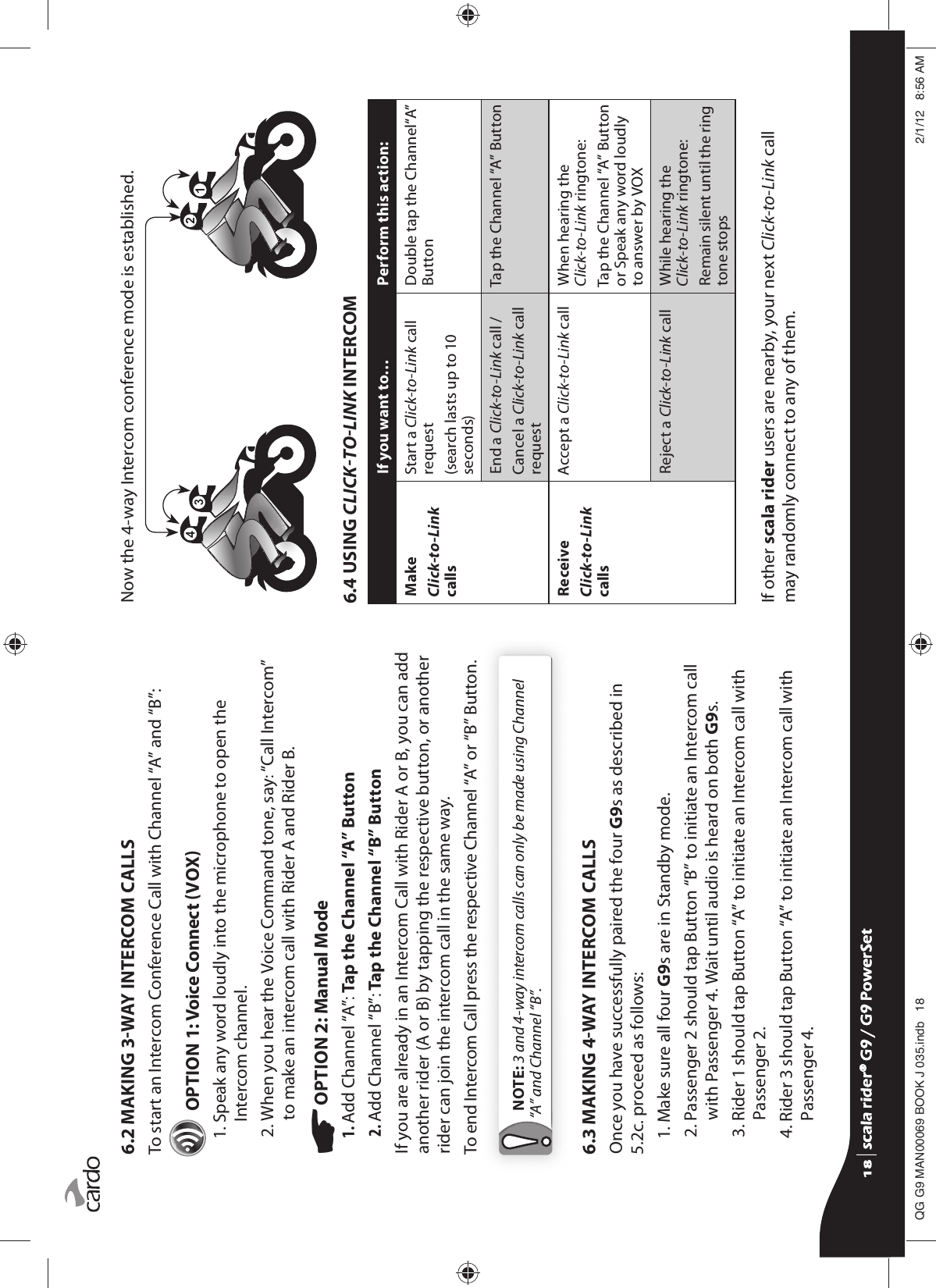 6.2 MAKING 3WAY INTERCOM CALLSTo start an Intercom Conference Call with Channel “A” and “B”: OPTION 1: Voice Connect VOX 1.  Speak any word loudly into the microphone to open the Intercom channel.2.  When you hear the Voice Command tone, say: “Call Intercom” to make an intercom call with Rider A and Rider B. OPTION 2: Manual Mode1. Add Channel “A”: Tap the Channel “A” Button2. Add Channel “B”: Tap the Channel “B” ButtonIf you are already in an Intercom Call with Rider A or B, you can add another rider (A or B) by tapping the respective button, or another rider can join the intercom call in the same way.To end Intercom Call press the respective Channel “A” or “B” Button. NOTE: 3 and 4-way intercom calls can only be made using Channel “A” and Channel “B”.6.3 MAKING 4WAY INTERCOM CALLSOnce you have successfully paired the four G9s as described in 5.2c. proceed as follows:1. Make sure all four G9s are in Standby mode.2.  Passenger 2 should tap Button “B” to initiate an Intercom call with Passenger 4. Wait until audio is heard on both G9s.3.  Rider 1 should tap Button “A” to initiate an Intercom call with Passenger 2.4.  Rider 3 should tap Button “A” to initiate an Intercom call with Passenger 4.Now the 4-way Intercom conference mode is established.6.4 USING CLICKTOLINK INTERCOMIf you want to… Perform this action:MakeClick-to-Link callsStart a Click-to-Link call request(search lasts up to 10 seconds)Double tap the Channel“A” ButtonEnd a Click-to-Link call /Cancel a Click-to-Link call requestTap the Channel “A” ButtonReceiveClick-to-Link callsAccept a Click-to-Link call When hearing the Click-to-Link ringtone:Tap the Channel “A” Button or Speak any word loudly to answer by VOXReject a Click-to-Link call While hearing the Click-to-Link ringtone:Remain silent until the ring tone stopsIf other scala rider users are nearby, your next Click-to-Link call may randomly connect to any of them.scala rider® G9 / G9 PowerSetscala rider® G9 / G9 PowerSet4**0$1%22.-LQGE $0