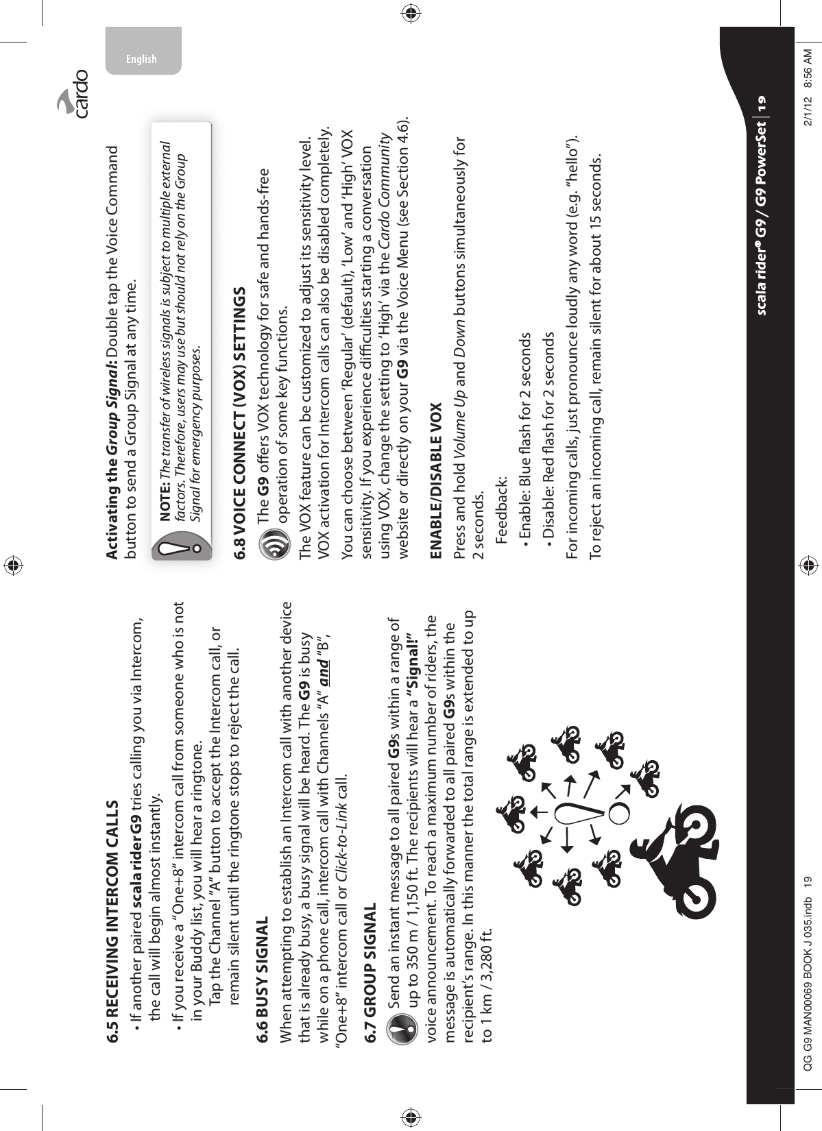 6.5 RECEIVING INTERCOM CALLS•  If another paired scala rider G9 tries calling you via Intercom, the call will begin almost instantly. •  If you receive a “One+8” intercom call from someone who is not in your Buddy list, you will hear a ringtone.    Tap the Channel “A” button to accept the Intercom call, or remain silent until the ringtone stops to reject the call.6.6 BUSY SIGNAL When attempting to establish an Intercom call with another device that is already busy, a busy signal will be heard. The G9 is busy while on a phone call, intercom call with Channels “A” and “B”, “One+8” intercom call or Click-to-Link call.6.7 GROUP SIGNAL Send an instant message to all paired G9s within a range of up to 350 m / 1,150 ft. The recipients will hear a “Signal!” voice announcement. To reach a maximum number of riders, the message is automatically forwarded to all paired G9s within the recipient’s range. In this manner the total range is extended to up to 1 km / 3,280 ft.Activating the Group Signal: Double tap the Voice Command button to send a Group Signal at any time. NOTE: The transfer of wireless signals is subject to multiple external factors. Therefore, users may use but should not rely on the Group Signal for emergency purposes.6.8 VOICE CONNECT VOX SETTINGSThe G9 oers VOX technology for safe and hands-free operation of some key functions.The VOX feature can be customized to adjust its sensitivity level. VOX activation for Intercom calls can also be disabled completely.You can choose between ‘Regular’ (default), ‘Low’ and ‘High’ VOX sensitivity. If you experience diculties starting a conversation using VOX, change the setting to ‘High’ via the Cardo Community website or directly on your G9 via the Voice Menu (see Section 4.6).ENABLE/DISABLE VOXPress and hold Volume Up and Down buttons simultaneously for 2 seconds.Feedback:• Enable: Blue ash for 2 seconds• Disable: Red ash for 2 secondsFor incoming calls, just pronounce loudly any word (e.g. “hello”). To reject an incoming call, remain silent for about 15 seconds. scala rider® G9 / G9 PowerSet scala rider® G9 / G9 PowerSet 4**0$1%22.-LQGE $0