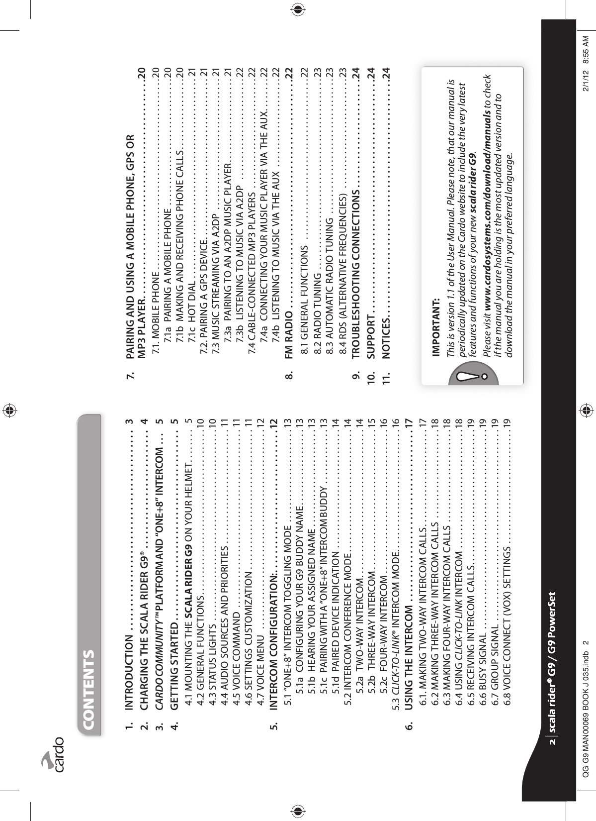 CONTENTS  1.  INTRODUCTION  . . . . . . . . . . . . . . . . . . . . . . . . . . . . . . . . . . . . . . . . . .  3  2.  CHARGING THE SCALA RIDER G9® . . . . . . . . . . . . . . . . . . . . . . . . .  4  3.  CARDO COMMUNITY™ PLATFORM AND “ONE+8” INTERCOM . . .   5  4.  GETTING STARTED . . . . . . . . . . . . . . . . . . . . . . . . . . . . . . . . . . . . . . . .  5   4.1  MOUNTING THE SCALA RIDER G9 ON YOUR HELMET . . . . . . . .   5   4.2 GENERAL FUNCTIONS . . . . . . . . . . . . . . . . . . . . . . . . . . . . . . . . . . . . . . . 10   4.3 STATUS LIGHTS  . . . . . . . . . . . . . . . . . . . . . . . . . . . . . . . . . . . . . . . . . . . . . 10   4.4 AUDIO SOURCES AND PRIORITIES  . . . . . . . . . . . . . . . . . . . . . . . . . . . 11   4.5 VOICE COMMAND  . . . . . . . . . . . . . . . . . . . . . . . . . . . . . . . . . . . . . . . . . . 11   4.6 SETTINGS CUSTOMIZATION  . . . . . . . . . . . . . . . . . . . . . . . . . . . . . . . . . 11   4.7 VOICE MENU   . . . . . . . . . . . . . . . . . . . . . . . . . . . . . . . . . . . . . . . . . . . . . . . 12  5.  INTERCOM CONFIGURATION: . . . . . . . . . . . . . . . . . . . . . . . . . . . . . .12   5.1 “ONE+8” INTERCOM TOGGLING MODE . . . . . . . . . . . . . . . . . . . . . . 13   5.1a  CONFIGURING YOUR G9 BUDDY NAME . . . . . . . . . . . . . . . . . . 13   5.1b  HEARING YOUR ASSIGNED NAME . . . . . . . . . . . . . . . . . . . . . . . 13   5.1c  PAIRING WITH A “ONE+8” INTERCOM BUDDY . . . . . . . . . . . . . 13   5.1d  PAIRED DEVICE INDICATION  . . . . . . . . . . . . . . . . . . . . . . . . . . . . 14   5.2 INTERCOM CONFERENCE MODE . . . . . . . . . . . . . . . . . . . . . . . . . . . . . 14   5.2a  TWO-WAY INTERCOM . . . . . . . . . . . . . . . . . . . . . . . . . . . . . . . . . . . 14   5.2b  THREE-WAY INTERCOM . . . . . . . . . . . . . . . . . . . . . . . . . . . . . . . . . 15   5.2c  FOUR-WAY INTERCOM . . . . . . . . . . . . . . . . . . . . . . . . . . . . . . . . . . 16 5.3 CLICK-TO-LINK® INTERCOM MODE. . . . . . . . . . . . . . . . . . . . . . . . . . . . .16  6. USING THE INTERCOM . . . . . . . . . . . . . . . . . . . . . . . . . . . . . . . . . . . . 17   6.1. MAKING TWO-WAY INTERCOM CALLS . . . . . . . . . . . . . . . . . . . . . . . 17   6.2 MAKING THREE-WAY INTERCOM CALLS  . . . . . . . . . . . . . . . . . . . . . 18   6.3 MAKING FOUR-WAY INTERCOM CALLS . . . . . . . . . . . . . . . . . . . . . .18   6.4 USING CLICK-TO-LINK INTERCOM  . . . . . . . . . . . . . . . . . . . . . . . . . . . .18   6.5 RECEIVING INTERCOM CALLS . . . . . . . . . . . . . . . . . . . . . . . . . . . . . . . .19   6.6 BUSY SIGNAL  . . . . . . . . . . . . . . . . . . . . . . . . . . . . . . . . . . . . . . . . . . . . . . . 19   6.7 GROUP SIGNAL  . . . . . . . . . . . . . . . . . . . . . . . . . . . . . . . . . . . . . . . . . . . . .19   6.8 VOICE CONNECT (VOX) SETTINGS  . . . . . . . . . . . . . . . . . . . . . . . . . . .19  7.   PAIRING AND USING A MOBILE PHONE, GPS ORMP3 PLAYER . . . . . . . . . . . . . . . . . . . . . . . . . . . . . . . . . . . . . . . . . . . . . .20   7.1. MOBILE PHONE . . . . . . . . . . . . . . . . . . . . . . . . . . . . . . . . . . . . . . . . . . . . .20   7.1a  PAIRING A MOBILE PHONE . . . . . . . . . . . . . . . . . . . . . . . . . . . . . .20   7.1b  MAKING AND RECEIVING PHONE CALLS . . . . . . . . . . . . . . . . .20   7.1c  HOT DIAL . . . . . . . . . . . . . . . . . . . . . . . . . . . . . . . . . . . . . . . . . . . . . . . 21   7.2. PAIRING A GPS DEVICE . . . . . . . . . . . . . . . . . . . . . . . . . . . . . . . . . . . . . . 21   7.3 MUSIC STREAMING VIA A2DP  . . . . . . . . . . . . . . . . . . . . . . . . . . . . . . . 21   7.3a  PAIRING TO AN A2DP MUSIC PLAYER . . . . . . . . . . . . . . . . . . . . 21   7.3b  LISTENING TO MUSIC VIA A2DP   . . . . . . . . . . . . . . . . . . . . . . . .22   7.4 CABLE-CONNECTED MP3 PLAYERS  . . . . . . . . . . . . . . . . . . . . . . . . . .22   7.4a   CONNECTING YOUR MUSIC PLAYER VIA THE AUX . . . . . . . .22   7.4b  LISTENING TO MUSIC VIA THE AUX  . . . . . . . . . . . . . . . . . . . . .22  8.  FM RADIO . . . . . . . . . . . . . . . . . . . . . . . . . . . . . . . . . . . . . . . . . . . . . . . .22   8.1 GENERAL FUNCTIONS   . . . . . . . . . . . . . . . . . . . . . . . . . . . . . . . . . . . . . .22   8.2 RADIO TUNING  . . . . . . . . . . . . . . . . . . . . . . . . . . . . . . . . . . . . . . . . . . . . .23   8.3 AUTOMATIC RADIO TUNING  . . . . . . . . . . . . . . . . . . . . . . . . . . . . . . . .23   8.4 RDS (ALTERNATIVE FREQUENCIES)  . . . . . . . . . . . . . . . . . . . . . . . . . .23  9.  TROUBLESHOOTING CONNECTIONS . . . . . . . . . . . . . . . . . . . . . . .2410.  SUPPORT . . . . . . . . . . . . . . . . . . . . . . . . . . . . . . . . . . . . . . . . . . . . . . . . .2411.  NOTICES . . . . . . . . . . . . . . . . . . . . . . . . . . . . . . . . . . . . . . . . . . . . . . . . . .24IMPORTANT: This is version 1.1 of the User Manual. Please note, that our manual is periodically updated on the Cardo website to include the very latest features and functions of your new scala rider G9.Please visit www.cardosystems.com/download/manuals to check if the manual you are holding is the most updated version and to download the manual in your preferred language.scala rider® G9 / G9 PowerSetscala rider® G9 / G9 PowerSet4**0$1%22.-LQGE $0