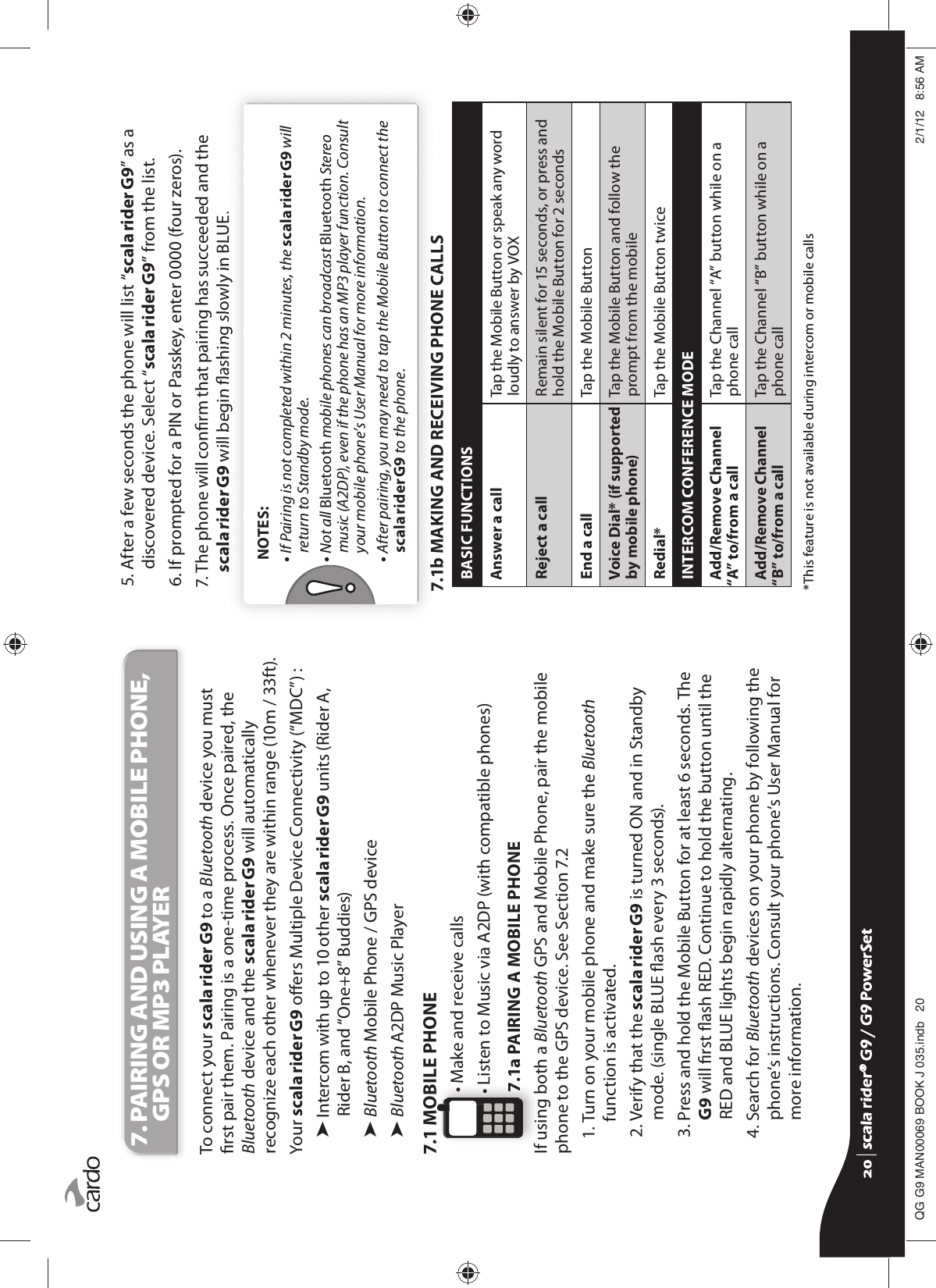 7.  PAIRING AND USING A MOBILE PHONE, GPS OR MP3 PLAYERTo connect your scala rider G9 to a Bluetooth device you must rst pair them. Pairing is a one-time process. Once paired, the Bluetooth device and the scala rider G9 will automatically recognize each other whenever they are within range (10m / 33ft). Your scala rider G9 oers Multiple Device Connectivity (“MDC”) :³  Intercom with up to 10 other scala rider G9 units (Rider A, Rider B, and “One+8” Buddies)³  Bluetooth Mobile Phone / GPS device³ Bluetooth A2DP Music Player7.1 MOBILE PHONE• Make and receive calls•  Listen to Music via A2DP (with compatible phones)7.1a PAIRING A MOBILE PHONEIf using both a Bluetooth GPS and Mobile Phone, pair the mobile phone to the GPS device. See Section 7.21.  Turn on your mobile phone and make sure the Bluetooth function is activated.2.  Verify that the scala rider G9 is turned ON and in Standby mode. (single BLUE ash every 3 seconds).3.  Press and hold the Mobile Button for at least 6 seconds. The G9 will rst ash RED. Continue to hold the button until the RED and BLUE lights begin rapidly alternating.4.  Search for Bluetooth devices on your phone by following the phone’s instructions. Consult your phone’s User Manual for more information.5.  After a few seconds the phone will list “scala rider G9” as a discovered device. Select “scala rider G9” from the list.6. If prompted for a PIN or Passkey, enter 0000 (four zeros).7.  The phone will conrm that pairing has succeeded and the scala rider G9 will begin ashing slowly in BLUE.  NOTES:•  If Pairing is not completed within 2 minutes, the scala rider G9 will return to Standby mode.•  Not all Bluetooth mobile phones can broadcast Bluetooth Stereo music (A2DP), even if the phone has an MP3 player function. Consult your mobile phone’s User Manual for more information.•  After pairing, you may need to tap the Mobile Button to connect the scala rider G9 to the phone.7.1b MAKING AND RECEIVING PHONE CALLSBASIC FUNCTIONSAnswer a call Tap the Mobile Button or speak any word loudly to answer by VOX Reject a call Remain silent for 15 seconds, or press and hold the Mobile Button for 2 seconds End a call Tap the Mobile Button Voice Dial* (if supported by mobile phone)Tap the Mobile Button and follow the prompt from the mobileRedial* Tap the Mobile Button twiceINTERCOM CONFERENCE MODEAdd/Remove Channel “A” to/from a callTap the Channel “A” button while on a phone callAdd/Remove Channel “B” to/from a callTap the Channel “B” button while on a phone call  *This feature is not available during intercom or mobile callsscala rider® G9 / G9 PowerSetscala rider® G9 / G9 PowerSet4**0$1%22.-LQGE $0