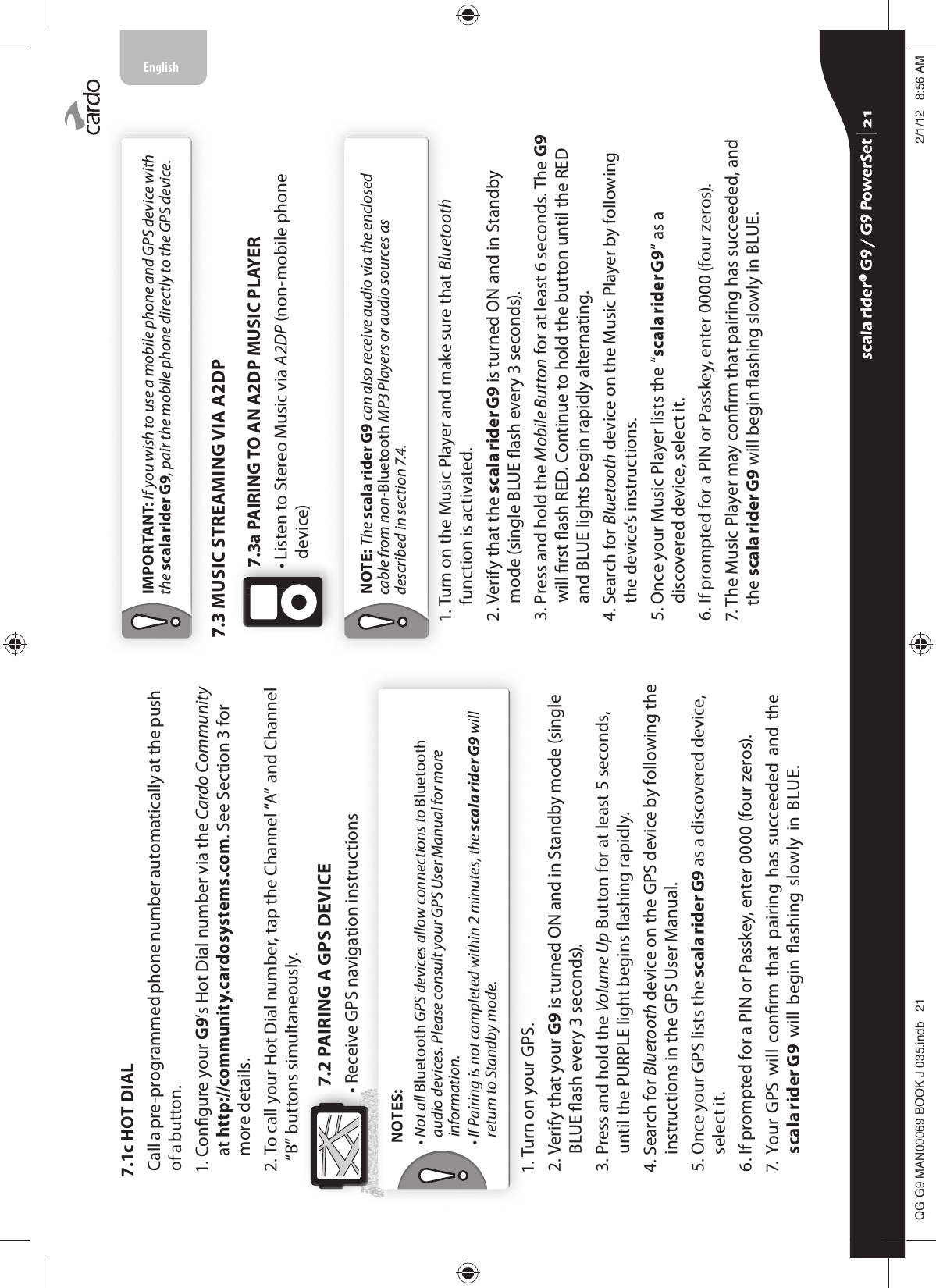 7.1c HOT DIALCall a pre-programmed phone number automatically at the push of a button. 1.  Congure your G9’s Hot Dial number via the Cardo Community at http://community.cardosystems.com. See Section 3 for more details.2.  To call your Hot Dial number, tap the Channel “A” and Channel “B” buttons simultaneously.7.2 PAIRING A GPS DEVICE• Receive GPS navigation instructionsNOTES:•  Not all Bluetooth GPS devices allow connections to Bluetooth audio devices. Please consult your GPS User Manual for more information. •  If Pairing is not completed within 2 minutes, the scala rider G9 will return to Standby mode.1. Turn on your GPS.2.  Verify that your G9 is turned ON and in Standby mode (single BLUE ash every 3 seconds).3.  Press and hold the Volume Up Button for at least 5 seconds, until the PURPLE light begins ashing rapidly.4.  Search for Bluetooth device on the GPS device by following the instructions in the GPS User Manual.5.  Once your GPS lists the scala rider G9 as a discovered device, select it.6. If prompted for a PIN or Passkey, enter 0000 (four zeros).7.   Your  GPS  will conrm  that  pairing  has  succeeded and  the scala rider G9  will begin ashing  slowly in  BLUE. IMPORTANT: If you wish to use a mobile phone and GPS device with the scala rider G9, pair the mobile phone directly to the GPS device.7.3 MUSIC STREAMING VIA A2DP7.3a PAIRING TO AN A2DP MUSIC PLAYER•  Listen to Stereo Music via A2DP (non-mobile phone device) NOTE: The scala rider G9 can also receive audio via the enclosed cable from non-Bluetooth MP3 Players or audio sources as described in section 7.4.1.  Turn on the Music Player and make sure that Bluetooth function is activated.2.  Verify that the scala rider G9 is turned ON and in Standby mode (single BLUE ash every 3 seconds).3.  Press and hold the Mobile Button for at least 6 seconds. The G9 will rst ash RED. Continue to hold the button until the RED and BLUE lights begin rapidly alternating.4.  Search for Bluetooth device on the Music Player by following the device’s instructions.5.  Once your Music Player lists the “scala rider G9” as a discovered device, select it.6. If prompted for a PIN or Passkey, enter 0000 (four zeros).7.  The Music Player may conrm that pairing has succeeded, and the scala rider G9 will begin ashing slowly in BLUE. scala rider® G9 / G9 PowerSet scala rider® G9 / G9 PowerSet 4**0$1%22.-LQGE $0