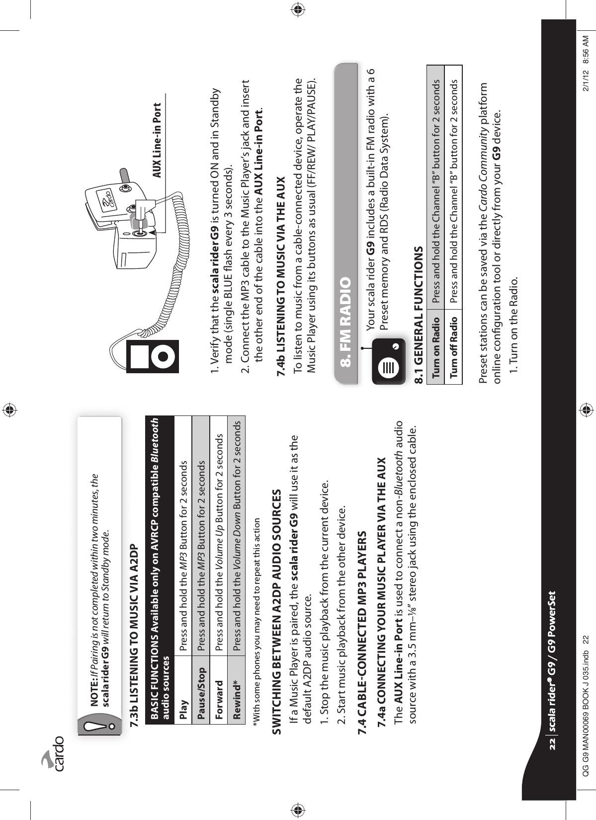 NOTE: If Pairing is not completed within two minutes, thescala rider G9 will return to Standby mode.7.3b LISTENING TO MUSIC VIA A2DPBASIC FUNCTIONS Available only on AVRCP compatible Bluetooth audio sourcesPlay Press and hold the MP3 Button for 2 secondsPause/Stop Press and hold the MP3 Button for 2 secondsForward Press and hold the Volume Up Button for 2 secondsRewind* Press and hold the Volume Down Button for 2 seconds  *With some phones you may need to repeat this actionSWITCHING BETWEEN A2DP AUDIO SOURCESIf a Music Player is paired, the scala rider G9 will use it as the default A2DP audio source. 1. Stop the music playback from the current device.2. Start music playback from the other device.7.4 CABLECONNECTED MP3 PLAYERS7.4a  CONNECTING YOUR MUSIC PLAYER VIA THE AUXThe AUX Line-in Port is used to connect a non-Bluetooth audio source with a 3.5 mm–⁄” stereo jack using the enclosed cable. AUX Line-in Port1.  Verify that the scala rider G9 is turned ON and in Standby mode (single BLUE ash every 3 seconds).2.  Connect the MP3 cable to the Music Player’s jack and insert the other end of the cable into the AUX Line-in Port.7.4b LISTENING TO MUSIC VIA THE AUXTo listen to music from a cable-connected device, operate the Music Player using its buttons as usual (FF/REW/ PLAY/PAUSE).8. FM RADIOYour scala rider G9 includes a built-in FM radio with a 6 Preset memory and RDS (Radio Data System).8.1 GENERAL FUNCTIONSTurn on Radio Press and hold the Channel “B” button for 2 secondsTurn o Radio  Press and hold the Channel “B” button for 2 secondsPreset stations can be saved via the Cardo Community platform online conguration tool or directly from your G9 device.1. Turn on the Radio.scala rider® G9 / G9 PowerSetscala rider® G9 / G9 PowerSet4**0$1%22.-LQGE $0