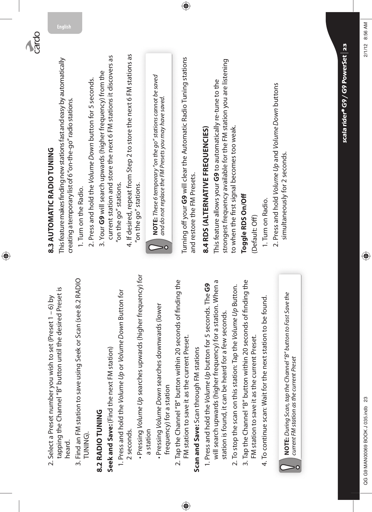 2.  Select a Preset number you wish to set (Preset 1 – 6) by tapping the Channel “B” button until the desired Preset is heard.3.  Find an FM station to save using Seek or Scan (see 8.2 RADIO TUNING).8.2 RADIO TUNINGSeek and Save: (Find the next FM station)1.  Press and hold the Volume Up or Volume Down Button for 2 seconds.  •  Pressing Volume Up searches upwards (higher frequency) for a station  •  Pressing Volume Down searches downwards (lower frequency) for a station2.  Tap the Channel “B” button within 20 seconds of nding the FM station to save it as the current Preset.Scan and Save: Scan through FM stations1.  Press and hold the Volume Up button for 5 seconds. The G9 will search upwards (higher frequency) for a station. When a station is found, it can be heard for a few seconds.2.  To stop the scan on this station: Tap the Volume Up Button.3.  Tap the Channel “B” button within 20 seconds of nding the FM station to save it as the current Preset.4.  To continue scan: Wait for the next station to be found.NOTE: During Scan, tap the Channel “B” button to Fast Save the current FM station as the current Preset8.3 AUTOMATIC RADIO TUNINGThis feature makes nding new stations fast and easy by automatically creating a temporary list of 6 “on-the-go” radio stations.1. Turn on the Radio.2. Press and hold the Volume Down button for 5 seconds.3.  Your G9 will search upwards (higher frequency) from the current station and store the next 6 FM stations it discovers as “on the go” stations.4.  If desired, repeat from Step 2 to store the next 6 FM stations as “on the go” stations. NOTE: These 6 temporary “on the go” stations cannot be saved and do not replace the FM Presets you may have saved.Turning o your G9 will clear the Automatic Radio Tuning stations and restore the FM Presets.8.4 RDS ALTERNATIVE FREQUENCIESThis feature allows your G9 to automatically re-tune to the strongest frequency available for the FM station you are listening to when the rst signal becomes too weak.Toggle RDS On/O(Default: O)1. Turn on Radio.2.  Press and hold Volume Up and Volume Down buttons simultaneously for 2 seconds.scala rider® G9 / G9 PowerSet scala rider® G9 / G9 PowerSet 4**0$1%22.-LQGE $0