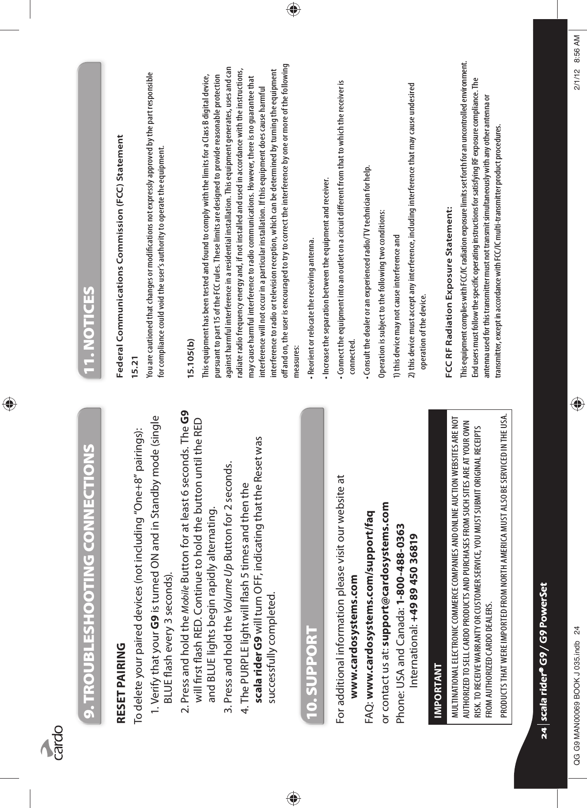 9. TROUBLESHOOTING CONNECTIONSRESET PAIRINGTo delete your paired devices (not including “One+8” pairings):1.  Verify that your G9 is turned ON and in Standby mode (single BLUE ash every 3 seconds).2.  Press and hold the Mobile Button for at least 6 seconds. The G9 will rst ash RED. Continue to hold the button until the RED and BLUE lights begin rapidly alternating.3. Press and hold the Volume Up Button for 2 seconds.4.  The PURPLE light will ash 5 times and then the scala rider G9 will turn OFF, indicating that the Reset was successfully completed.10. SUPPORTFor additional information please visit our website at www.cardosystems.comFAQ:  www.cardosystems.com/support/faq or contact us at: support@cardosystems.comPhone:  USA and Canada: 1-800-488-0363International: +49 89 450 36819IMPORTANT MULTINATIONAL ELECTRONIC COMMERCE COMPANIES AND ONLINE AUCTION WEBSITES ARE NOT AUTHORIZED TO SELL CARDO PRODUCTS AND PURCHASES FROM SUCH SITES ARE AT YOUR OWN RISK. TO RECEIVE WARRANTY OR CUSTOMER SERVICE, YOU MUST SUBMIT ORIGINAL RECEIPTS FROM AUTHORIZED CARDO DEALERS.PRODUCTS THAT WERE IMPORTED FROM NORTH AMERICA MUST ALSO BE SERVICED IN THE USA.11. NOTICESFederal Communications Commission (FCC) Statement15.21You are cautioned that changes or modications not expressly approved by the part responsible for compliance could void the user’s authority to operate the equipment.15.105(b)This equipment has been tested and found to comply with the limits for a Class B digital device, pursuant to part 15 of the FCC rules. These limits are designed to provide reasonable protection against harmful interference in a residential installation. This equipment generates, uses and can radiate radio frequency energy and, if not installed and used in accordance with the instructions, may cause harmful interference to radio communications. However, there is no guarantee that interference will not occur in a particular installation. If this equipment does cause harmful interference to radio or television reception, which can be determined by turning the equipment o and on, the user is encouraged to try to correct the interference by one or more of the following measures:• Reorient or relocate the receiving antenna.• Increase the separation between the equipment and receiver.•  Connect the equipment into an outlet on a circuit dierent from that to which the receiver is connected.• Consult the dealer or an experienced radio/TV technician for help.Operation is subject to the following two conditions:1) this device may not cause interference and2)  this device must accept any interference, including interference that may cause undesired operation of the device.FCC RF Radiation Exposure Statement:This equipment complies with FCC/IC radiation exposure limits set forth for an uncontrolled environment. End users must follow the specic operating instructions for satisfying RF exposure compliance. The antenna used for this transmitter must not transmit simultaneously with any other antenna or transmitter, except in accordance with FCC/IC multi-transmitter product procedures.scala rider® G9 / G9 PowerSetscala rider® G9 / G9 PowerSet4**0$1%22.-LQGE $0