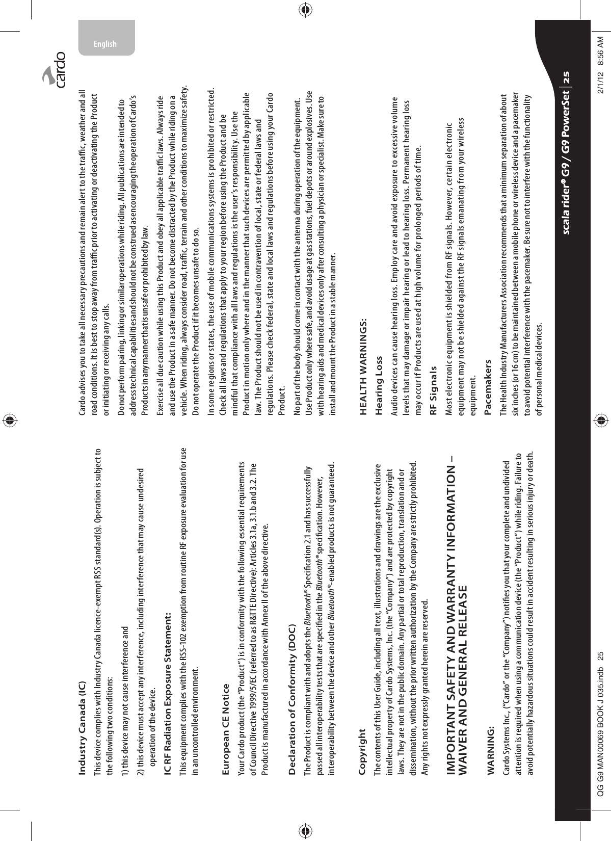 Industry Canada (IC)This device complies with Industry Canada licence-exempt RSS standard(s). Operation is subject to the following two conditions:1) this device may not cause interference and2)  this device must accept any interference, including interference that may cause undesired operation of the device.IC RF Radiation Exposure Statement:This equipment complies with the RSS-102 exemption from routine RF exposure evaluation for use in an uncontrolled environment.European CE Notice Your Cardo product (the “Product”) is in conformity with the following essential requirements of Council Directive 1999/5/EC (referred to as R&amp;TTE Directive): Articles 3.1a, 3.1.b and 3.2. The Product is manufactured in accordance with Annex II of the above directive.Declaration of Conformity (DOC)The Product is compliant with and adopts the Bluetooth® Specication 2.1 and has successfully passed all interoperability tests that are specied in the Bluetooth® specication. However, interoperability between the device and other Bluetooth®-enabled products is not guaranteed.Copyright The contents of this User Guide, including all text, illustrations and drawings are the exclusive intellectual property of Cardo Systems, Inc. (the “Company”) and are protected by copyright laws. They are not in the public domain. Any partial or total reproduction, translation and or dissemination, without the prior written authorization by the Company are strictly prohibited. Any rights not expressly granted herein are reserved.IMPORTANT SAFETY AND WARRANTY INFORMATION – WAIVER AND GENERAL RELEASEWARNING:Cardo Systems Inc., (“Cardo” or the “Company”) noties you that your complete and undivided attention is required when using a communication device (the “Product”) while riding. Failure to avoid potentially hazardous situations could result in accident resulting in serious injury or death.Cardo advises you to take all necessary precautions and remain alert to the trac, weather and all road conditions. It is best to stop away from trac prior to activating or deactivating the Product or initiating or receiving any calls.Do not perform pairing, linking or similar operations while riding. All publications are intended to address technical capabilities and should not be construed as encouraging the operation of Cardo’s Products in any manner that is unsafe or prohibited by law.Exercise all due caution while using this Product and obey all applicable trac laws. Always ride and use the Product in a safe manner. Do not become distracted by the Product while riding on a vehicle. When riding, always consider road, trac, terrain and other conditions to maximize safety. Do not operate the Product if it becomes unsafe to do so.In some regions or states, the use of mobile communications systems is prohibited or restricted. Check all laws and regulations that apply to your region before using the Product and be mindful that compliance with all laws and regulations is the user’s responsibility. Use the Product in motion only where and in the manner that such devices are permitted by applicable law. The Product should not be used in contravention of local, state or federal laws and regulations. Please check federal, state and local laws and regulations before using your Cardo Product.No part of the body should come in contact with the antenna during operation of the equipment. Use Product only where safe, and avoid usage at gas stations, fuel depots or around explosives. Use with hearing aids and medical devices only after consulting a physician or specialist. Make sure to install and mount the Product in a stable manner.HEALTH WARNINGS:Hearing LossAudio devices can cause hearing loss. Employ care and avoid exposure to excessive volume levels that may damage or impair hearing or lead to hearing loss. Permanent hearing loss may occur if Products are used at high volume for prolonged periods of time.RF SignalsMost electronic equipment is shielded from RF signals. However, certain electronic equipment may not be shielded against the RF signals emanating from your wireless equipment.PacemakersThe Health Industry Manufacturers Association recommends that a minimum separation of about six inches (or 16 cm) to be maintained between a mobile phone or wireless device and a pacemaker to avoid potential interference with the pacemaker. Be sure not to interfere with the functionality of personal medical devices.scala rider® G9 / G9 PowerSet scala rider® G9 / G9 PowerSet 4**0$1%22.-LQGE $0