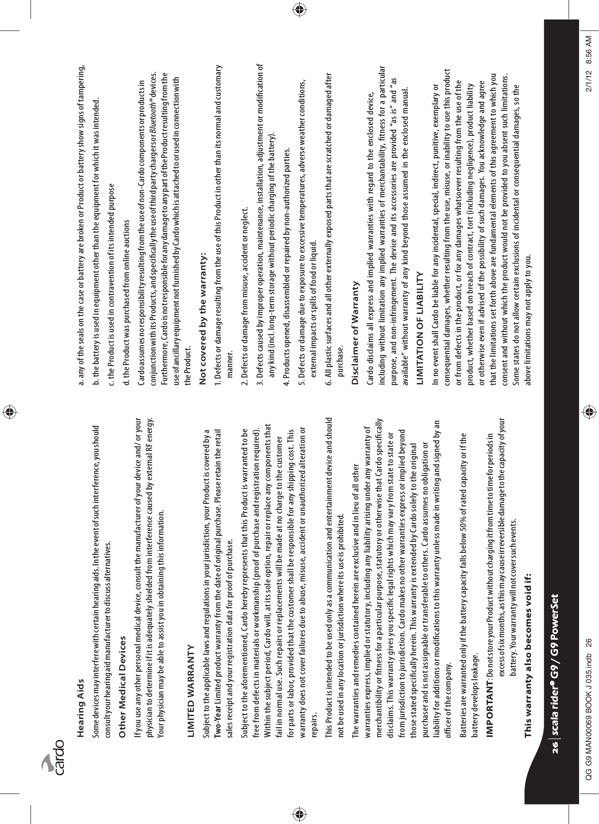 Hearing AidsSome devices may interfere with certain hearing aids. In the event of such interference, you should consult your hearing aid manufacturer to discuss alternatives.Other Medical DevicesIf you use any other personal medical device, consult the manufacturer of your device and/ or your physician to determine if it is adequately shielded from interference caused by external RF energy. Your physician may be able to assist you in obtaining this information.LIMITED WARRANTYSubject to the applicable laws and regulations in your jurisdiction, your Product is covered by a Two-Year Limited product warranty from the date of original purchase. Please retain the retail sales receipt and your registration data for proof of purchase.Subject to the aforementioned, Cardo hereby represents that this Product is warranted to be free from defects in materials or workmanship (proof of purchase and registration required). Within the subject period, Cardo will, at its sole option, repair or replace any components that fail in normal use. Such repairs or replacements will be made at no charge to the customer for parts or labor, provided that the customer shall be responsible for any shipping cost. This warranty does not cover failures due to abuse, misuse, accident or unauthorized alteration or repairs.This Product is intended to be used only as a communication and entertainment device and should not be used in any location or jurisdiction where its use is prohibited.The warranties and remedies contained herein are exclusive and in lieu of all other warranties express, implied or statutory, including any liability arising under any warranty of merchantibility or tness for a particular purpose, statutory or otherwise that Cardo specically disclaims. This warranty gives you specic legal rights which may vary from state to state or from jurisdiction to jurisdiction. Cardo makes no other warranties express or implied beyond those stated specically herein. This warranty is extended by Cardo solely to the original purchaser and is not assignable or transferable to others. Cardo assumes no obligation or liability for additions or modications to this warranty unless made in writing and signed by an ocer of the company.Batteries are warranted only if the battery capacity falls below 50% of rated capacity or if the battery develops leakage.IMPORTANT:  Do not store your Product without charging it from time to time for periods in excess of six months, as this may cause irreversible damage to the capacity of your battery. Your warranty will not cover such events.This warranty also becomes void if:a.  any of the seals on the case or battery are broken or Product or battery show signs of tampering,b.  the battery is used in equipment other than the equipment for which it was intended.c. the Product is used in contravention of its intended purposed. the Product was purchased from online auctionsCardo assumes no responsibility resulting from the use of non-Cardo components or products in conjunction with its Products, and specically the use of third party chargers or Bluetooth® devices. Furthermore, Cardo is not responsible for any damage to any part of the Product resulting from the use of ancillary equipment not furnished by Cardo which is attached to or used in connection with the Product.Not covered by the warranty:1.  Defects or damage resulting from the use of this Product in other than its normal and customary manner.2. Defects or damage from misuse, accident or neglect.3.  Defects caused by improper operation, maintenance, installation, adjustment or modication of any kind (incl. long-term storage without periodic charging of the battery).4. Products opened, disassembled or repaired by non-authorized parties.5.  Defects or damage due to exposure to excessive temperatures, adverse weather conditions, external impacts or spills of food or liquid.6.  All plastic surfaces and all other externally exposed parts that are scratched or damaged after purchase.Disclaimer of WarrantyCardo disclaims all express and implied warranties with regard to the enclosed device, including without limitation any implied warranties of merchantability, tness for a particular purpose, and non-infringement. The device and its accessories are provided “as is” and “as available” without warranty of any kind beyond those assumed in the enclosed manual.LIMITATION OF LIABILITYIn no event shall Cardo be liable for any incidental, special, indirect, punitive, exemplary or consequential damages, whether resulting from the use, misuse, or inability to use this product or from defects in the product, or for any damages whatsoever resulting from the use of the product, whether based on breach of contract, tort (including negligence), product liability or otherwise even if advised of the possibility of such damages. You acknowledge and agree that the limitations set forth above are fundamental elements of this agreement to which you consent and without which the product would not be provided to you absent such limitations. Some states do not allow certain exclusions of incidental or consequential damages, so the above limitations may not apply to you.scala rider® G9 / G9 PowerSetscala rider® G9 / G9 PowerSet4**0$1%22.-LQGE $0