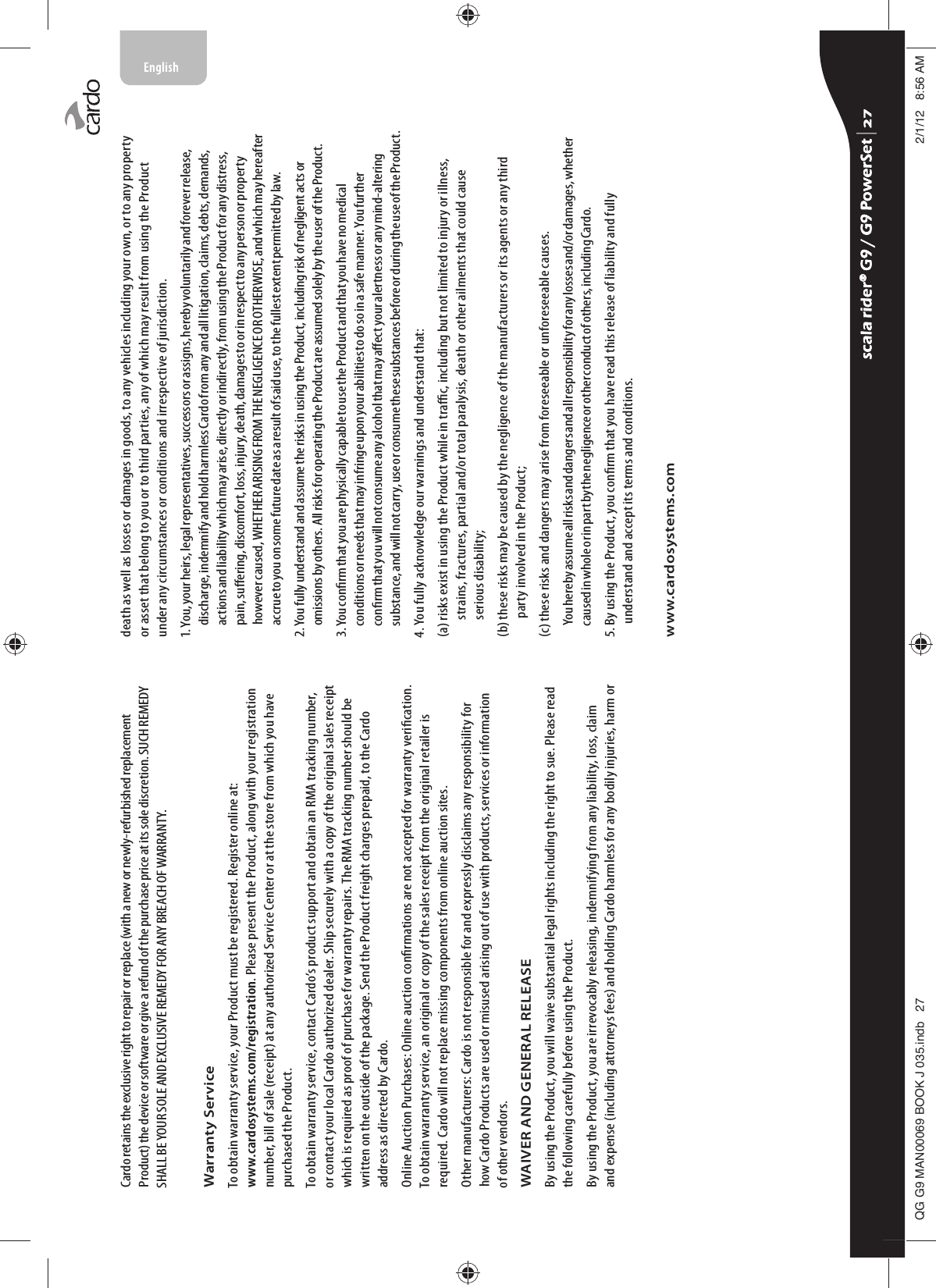 Cardo retains the exclusive right to repair or replace (with a new or newly-refurbished replacement Product) the device or software or give a refund of the purchase price at its sole discretion. SUCH REMEDY SHALL BE YOUR SOLE AND EXCLUSIVE REMEDY FOR ANY BREACH OF WARRANTY.Warranty ServiceTo obtain warranty service, your Product must be registered. Register online at: www.cardosystems.com/registration. Please present the Product, along with your registration number, bill of sale (receipt) at any authorized Service Center or at the store from which you have purchased the Product.To obtain warranty service, contact Cardo’s product support and obtain an RMA tracking number, or contact your local Cardo authorized dealer. Ship securely with a copy of the original sales receipt which is required as proof of purchase for warranty repairs. The RMA tracking number should be written on the outside of the package. Send the Product freight charges prepaid, to the Cardo address as directed by Cardo.Online Auction Purchases: Online auction conrmations are not accepted for warranty verication. To obtain warranty service, an original or copy of the sales receipt from the original retailer is required. Cardo will not replace missing components from online auction sites.Other manufacturers: Cardo is not responsible for and expressly disclaims any responsibility for how Cardo Products are used or misused arising out of use with products, services or information of other vendors.WAIVER AND GENERAL RELEASEBy using the Product, you will waive substantial legal rights including the right to sue. Please read the following carefully before using the Product.By using the Product, you are irrevocably releasing, indemnifying from any liability, loss, claim and expense (including attorneys fees) and holding Cardo harmless for any bodily injuries, harm or death as well as losses or damages in goods, to any vehicles including your own, or to any property or asset that belong to you or to third parties, any of which may result from using the Product under any circumstances or conditions and irrespective of jurisdiction.1. You, your heirs, legal representatives, successors or assigns, hereby voluntarily and forever release, discharge, indemnify and hold harmless Cardo from any and all litigation, claims, debts, demands, actions and liability which may arise, directly or indirectly, from using the Product for any distress, pain, suering, discomfort, loss, injury, death, damages to or in respect to any person or property however caused, WHETHER ARISING FROM THE NEGLIGENCE OR OTHERWISE, and which may hereafter accrue to you on some future date as a result of said use, to the fullest extent permitted by law.2. You fully understand and assume the risks in using the Product, including risk of negligent acts or omissions by others. All risks for operating the Product are assumed solely by the user of the Product.3. You conrm that you are physically capable to use the Product and that you have no medical conditions or needs that may infringe upon your abilities to do so in a safe manner. You further conrm that you will not consume any alcohol that may aect your alertness or any mind-altering substance, and will not carry, use or consume these substances before or during the use of the Product.4. You fully acknowledge our warnings and understand that:(a)  risks exist in using the Product while in trac, including but not limited to injury or illness, strains, fractures, partial and/or total paralysis, death or other ailments that could cause serious disability;(b)  these risks may be caused by the negligence of the manufacturers or its agents or any third party involved in the Product;(c) these risks and dangers may arise from foreseeable or unforeseeable causes.You hereby assume all risks and dangers and all responsibility for any losses and/or damages, whether caused in whole or in part by the negligence or other conduct of others, including Cardo.5.  By using the Product, you conrm that you have read this release of liability and fully understand and accept its terms and conditions.www.cardosystems.comscala rider® G9 / G9 PowerSet scala rider® G9 / G9 PowerSet 4**0$1%22.-LQGE $0