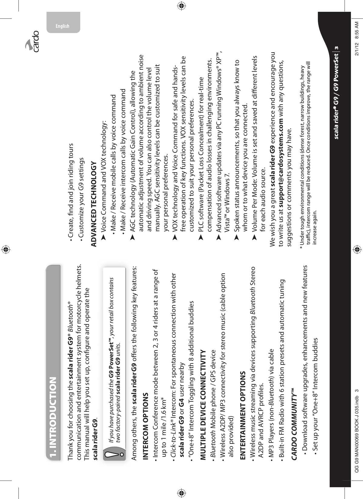 1. INTRODUCTIONThank you for choosing the scala rider G9® Bluetooth® communication and entertainment system for motorcycle helmets. This manual will help you set up, congure and operate the scala rider G9. If you have purchased the G9 PowerSet™, your retail box contains two factory-paired scala rider G9 units.Among others, the scala rider G9 oers the following key features:INTERCOM OPTIONS•  Intercom Conference mode between 2, 3 or 4 riders at a range of up to 1 mile /1.6 km*•  Click-to-Link® Intercom: For spontaneous connection with otherscala rider G9 or G4 user nearby• “One+8” Intercom Toggling with 8 additional buddiesMULTIPLE DEVICE CONNECTIVITY•  Bluetooth Mobile phone / GPS device•  Wireless A2DP/ MP3 connectivity for stereo music (cable option also provided)ENTERTAINMENT OPTIONS•  Wireless music streaming via devices supporting Bluetooth Stereo A2DP and AVRCP proles. • MP3 Players (non-Bluetooth) via cable• Built-in FM Radio with 6 station presets and automatic tuningCARDO COMMUNITY™ • Download software upgrades, enhancements and new features• Set up your “One+8” Intercom buddies• Create, nd and join riding tours• Customize your G9 settingsADVANCED TECHNOLOGY³Voice Command and  VOX technology:• Make / Receive mobile calls by voice command• Make / Receive intercom calls by voice command³AGC technology (Automatic Gain Control), allowing the automatic adjustment of volume according to ambient noise and driving speed. You can also control the volume level manually. AGC sensitivity levels can be customized to suit your personal preferences.³VOX technology and Voice Command for safe and hands-free operation of key functions. VOX sensitivity levels can be customized to suit your personal preferences.³PLC software (Packet Loss Concealment) for real-time compensation of audio losses in challenging environments.³Advanced software updates via any PC running Windows® XP™, Vista™ or Windows 7.³Spoken status announcements, so that you always know to whom or to what device you are connected.³Volume Per Mode: Volume is set and saved at dierent levels for each audio source.We wish you a great scala rider G9 experience and encourage you to write us at support@cardosystems.com with any questions, suggestions or comments you may have.*  Under tough environmental conditions (dense forest, narrow buildings, heavy trac), intercom range will be reduced. Once conditions improve, the range will increase again.scala rider® G9 / G9 PowerSet scala rider® G9 / G9 PowerSet 4**0$1%22.-LQGE $0