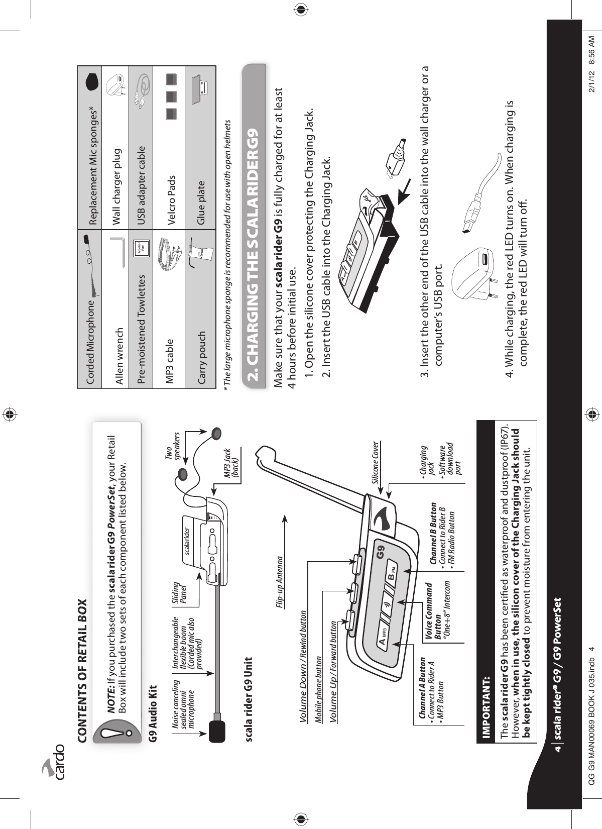 CONTENTS OF RETAIL BOX NOTE: If you purchased the scala rider G9 PowerSet, your Retail Box will include two sets of each component listed below.G9 Audio KitInterchangeable exible boom (Corded mic also provided) SlidingPanelTwo speakersMP3 Jack (back)Noise canceling sealed omni microphonescala rider G9 UnitChannel A Button• Connect to Rider A• MP3 ButtonChannel B Button• Connect to Rider B• FM Radio ButtonVoice Command Button“One+8” Intercom•  Charging jack•  Software download portSilicone CoverVolume Down / Rewind buttonFlip-up AntennaMobile phone buttonVolume Up / Forward buttonIMPORTANT:The scala rider G9 has been certied as waterproof and dustproof (IP67). However, when in use, the silicon cover of the Charging Jack should be kept tightly closed to prevent moisture from entering the unit.Corded MicrophoneReplacement Mic sponges*Allen wrench Wall charger plugPre-moistened Towlettes $OFRKRO3DG USB adapter cableMP3 cable Velcro PadsCarry pouch Glue plate* The large microphone sponge is recommended for use with open helmets2. CHARGING THE SCALA RIDER G9Make sure that your scala rider G9 is fully charged for at least 4 hours before initial use.1. Open the silicone cover protecting the Charging Jack. 2.  Insert the USB cable into the Charging Jack. 3.  Insert the other end of the USB cable into the wall charger or a computer’s USB port.4.  While charging, the red LED turns on. When charging is complete, the red LED will turn o. scala rider® G9 / G9 PowerSetscala rider® G9 / G9 PowerSet4**0$1%22.-LQGE $0