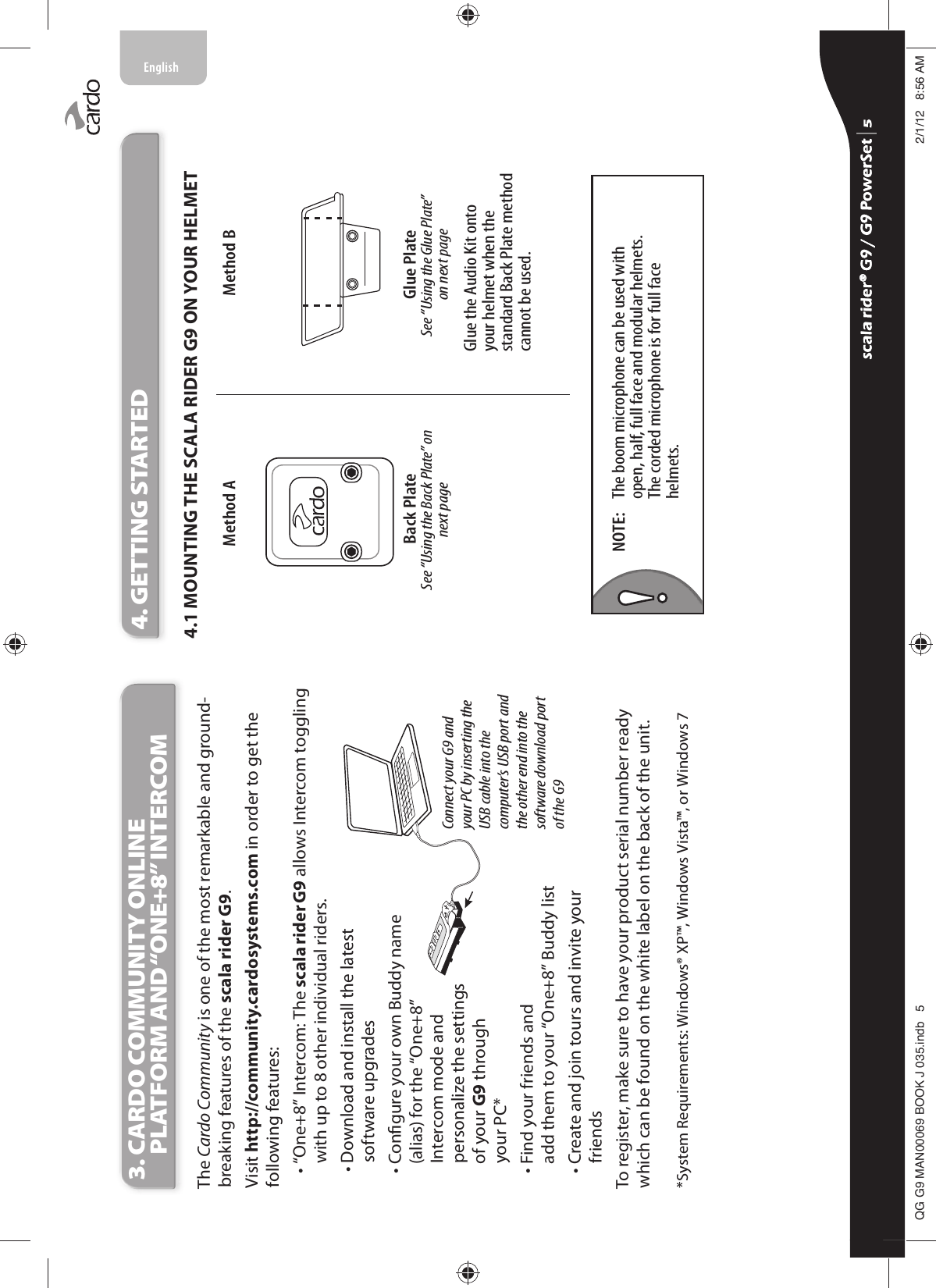 3.  CARDO COMMUNITY ONLINE PLATFORM AND “ONE+8” INTERCOMThe Cardo Community is one of the most remarkable and ground-breaking features of the scala rider G9. Visit http://community.cardosystems.com in order to get the following features: •  “One+8” Intercom: The scala rider G9 allows Intercom toggling with up to 8 other individual riders.Connect your G9 and your PC by inserting the USB cable into the computer’s USB port and the other end into the software download port of the G9 •  Download and install the latestsoftware upgrades•  Congure your own Buddy name (alias) for the “One+8” Intercom mode and personalize the settings of your G9 through your PC*•  Find your friends and add them to your “One+8” Buddy list•  Create and join tours and invite your friendsTo register, make sure to have your product serial number ready which can be found on the white label on the back of the unit. *System Requirements: Windows® XP™, Windows Vista™, or Windows 74. GETTING STARTED4.1 MOUNTING THE SCALA RIDER G9 ON YOUR HELMETGlue PlateSee “Using the Glue Plate” on next pageBack PlateSee “Using the Back Plate” on next page Glue the Audio Kit onto your helmet when the standard Back Plate method cannot be used.Method A Method BThe boom microphone can be used with open, half, full face and modular helmets.The corded microphone is for full face helmets.NOTE: scala rider® G9 / G9 PowerSet scala rider® G9 / G9 PowerSet 4**0$1%22.-LQGE $0