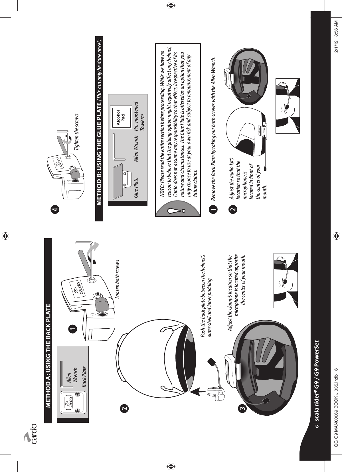 ➋➌➊METHOD A: USING THE BACK PLATEPush the back plate between the helmet’s outer shell and inner paddingAdjust the clamp’s location so that the microphone is located opposite the center of your mouth.Loosen both screwsAllen WrenchBack Plate    ➊➋➍$OFRKRO3DGMETHOD B: USING THE GLUE PLATE (This can only be done once!)Tighten the screwsNOTE: Please read the entire section before proceeding. While we have no reason to believe that the gluing option might negatively aect any helmet, Cardo does not assume any responsibility to that eect, irrespective of its nature and circumstances. The Glue Plate is oered as an option that you may choose to use at your own risk and subject to renouncement of any future claims.Glue Plate  Allen Wrench   Pre-moistened     TowletteAdjust the audio kit’s location so that the microphone is located in front of the center of your mouth.Remove the Back Plate by taking out both screws with the Allen Wrench.scala rider® G9 / G9 PowerSetscala rider® G9 / G9 PowerSet4**0$1%22.-LQGE $0