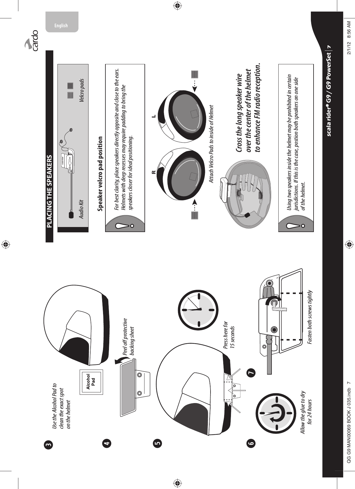 ➌➍➎➏ ➐$OFRKRO3DGFasten both screws tightlyPress here for 15 secondsPeel o protective backing sheetUse the Alcohol Pad to clean the exact spoton the helmetAllow the glue to dry for 24 hours$OFRKRO3DGPLACING THE SPEAKERSSpeaker velcro pad positionAudio Kit Velcro padsAttach Velcro Pads to inside of HelmetR LCross the long speaker wire over the center of the helmet to enhance FM radio reception.Using two speakers inside the helmet may be prohibited in certainjurisdictions. If this is the case, postion both speakers on one sideof the helmet. For best clarity, place speakers directly opposite and close to the ears. Helmets with deep recesses may require padding to bring the speakers closer for ideal positioning.scala rider® G9 / G9 PowerSet scala rider® G9 / G9 PowerSet 4**0$1%22.-LQGE $0