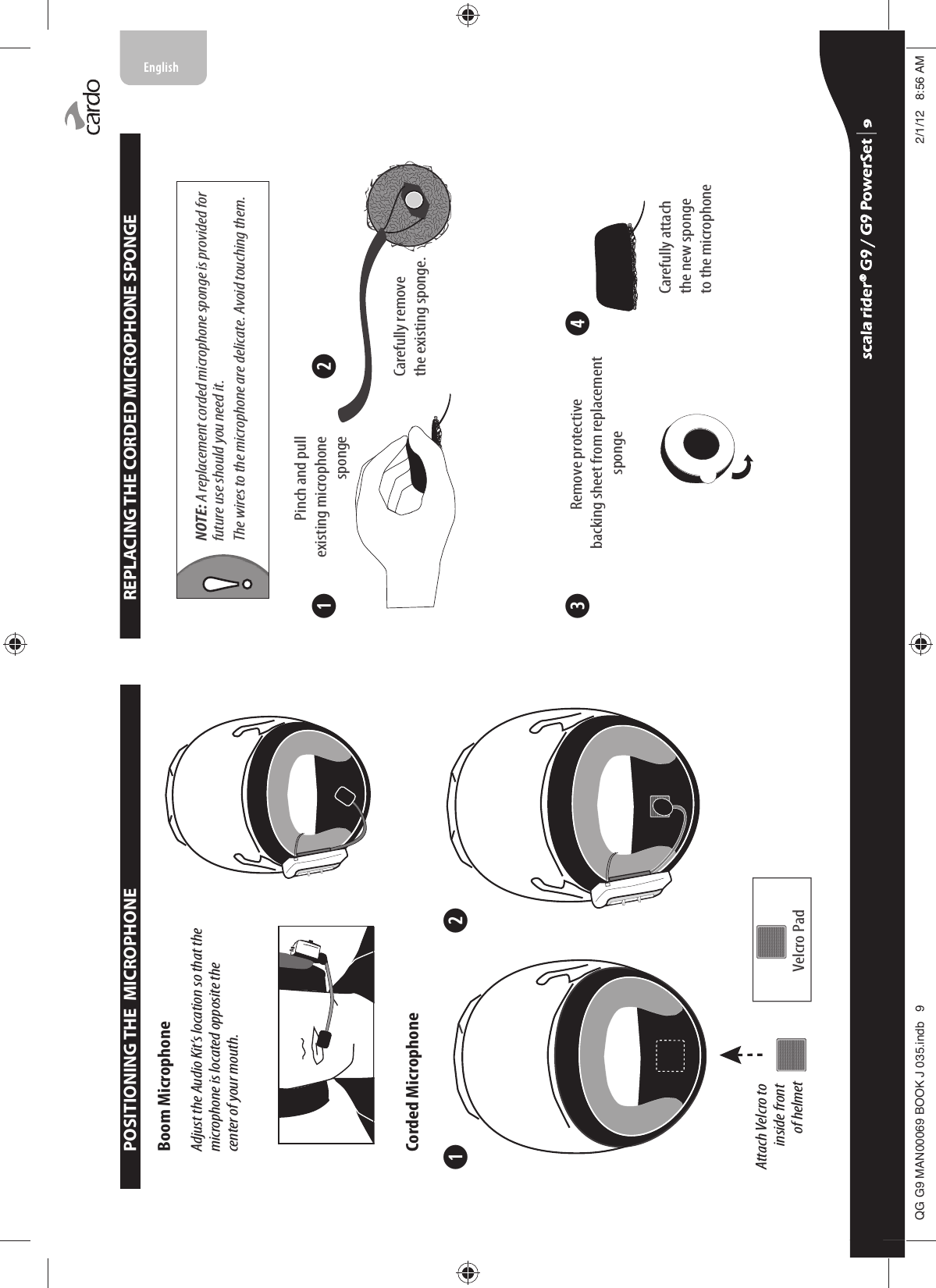 ➋➊POSITIONING THE  MICROPHONEBoom MicrophoneCorded MicrophoneVelcro PadAdjust the Audio Kit’s location so that the microphone is located opposite the center of your mouth.Attach Velcro to inside front of helmet➌ ➍➋➊REPLACING THE CORDED MICROPHONE SPONGENOTE: A replacement corded microphone sponge is provided for future use should you need it. The wires to the microphone are delicate. Avoid touching them.Pinch and pullexisting microphonespongeRemove protective backing sheet from replacementspongeCarefully attachthe new spongeto the microphoneCarefully remove the existing sponge.  scala rider® G9 / G9 PowerSet scala rider® G9 / G9 PowerSet 4**0$1%22.-LQGE $0