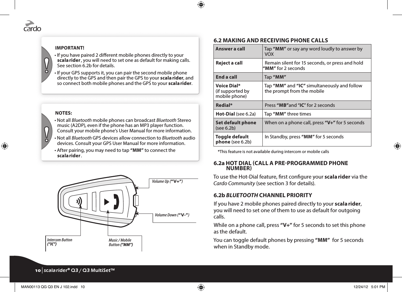  IMPORTANT!•  If you have paired 2 dierent mobile phones directly to your scala rider , you will need to set one as default for making calls. See section 6.2b for details.•  If your GPS supports it, you can pair the second mobile phone directly to the GPS and then pair the GPS to your scala rider, and so connect both mobile phones and the GPS to your scala rider. NOTES: •  Not all Bluetooth mobile phones can broadcast Bluetooth Stereo music (A2DP), even if the phone has an MP3 player function. Consult your mobile phone’s User Manual for more information.•  Not all Bluetooth GPS devices allow connection to Bluetooth audio devices. Consult your GPS User Manual for more information.•  After pairing, you may need to tap “MM” to connect the scala rider .Intercom Button (“IC”) Music / Mobile Button (“MM”)•  Charging jack•  Software download portVolume Down (“V-”)Volume Up (“V+”)6.2 MAKING AND RECEIVING PHONE CALLSAnswer a call Tap “MM” or say any word loudly to answer by VOXReject a call Remain silent for 15 seconds, or press and hold “MM” for 2 secondsEnd a call Tap “MM”Voice Dial*(if supported by mobile phone)Tap “MM” and “IC” simultaneously and follow the prompt from the mobileRedial* Press “MB”and “IC” for 2 secondsHot-Dial (see 6.2a) Tap “MM” three timesSet default phone (see 6.2b)When on a phone call, press “V+” for 5 seconds Toggle default phone (see 6.2b)In Standby, press “MM” for 5 seconds  *This feature is not available during intercom or mobile calls6.2a  HOT DIAL CALL A PREPROGRAMMED PHONE NUMBERTo use the Hot-Dial feature, rst congure your scala rider via the Cardo Community (see section 3 for details).6.2b BLUETOOTH CHANNEL PRIORITYIf you have 2 mobile phones paired directly to your scala rider, you will need to set one of them to use as default for outgoing calls. While on a phone call, press “V+” for 5 seconds to set this phone as the default. You can toggle default phones by pressing “MM”  for 5 seconds when in Standby mode.10 | scala rider® Q3 / Q3 MultiSet™MAN00113 QG Q3 EN J 102.indd   10 12/24/12   5:01 PM