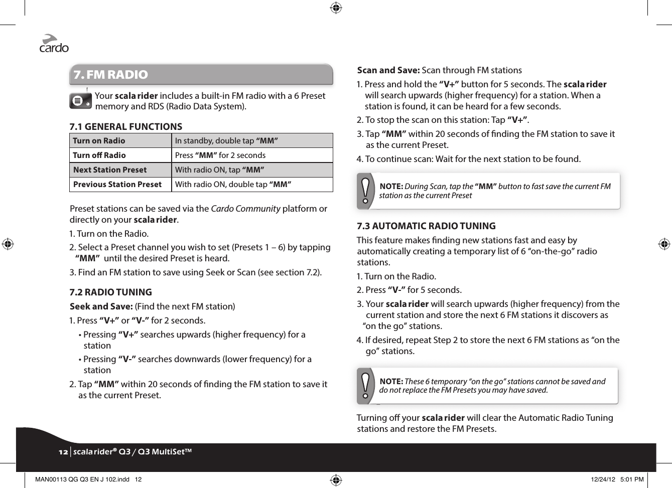7. FM RADIOYour scala rider includes a built-in FM radio with a 6 Preset memory and RDS (Radio Data System).7.1 GENERAL FUNCTIONSTurn on Radio In standby, double tap “MM”Turn o Radio Press “MM” for 2 secondsNext Station Preset With radio ON, tap “MM”Previous Station Preset With radio ON, double tap “MM”Preset stations can be saved via the Cardo Community platform or directly on your scala rider.1. Turn on the Radio.2.  Select a Preset channel you wish to set (Presets 1 – 6) by tapping “MM”  until the desired Preset is heard.3.  Find an FM station to save using Seek or Scan (see section 7.2).7.2 RADIO TUNINGSeek and Save: (Find the next FM station)1. Press “V+” or “V-” for 2 seconds.  •  Pressing “V+” searches upwards (higher frequency) for a station  •  Pressing “V-” searches downwards (lower frequency) for a station2.  Tap “MM” within 20 seconds of nding the FM station to save it as the current Preset.Scan and Save: Scan through FM stations1.  Press and hold the “V+” button for 5 seconds. The scala rider will search upwards (higher frequency) for a station. When a station is found, it can be heard for a few seconds.2.  To stop the scan on this station: Tap “V+”.3.  Tap “MM” within 20 seconds of nding the FM station to save it as the current Preset.4.  To continue scan: Wait for the next station to be found. NOTE: During Scan, tap the “MM” button to fast save the current FM station as the current Preset7.3 AUTOMATIC RADIO TUNINGThis feature makes nding new stations fast and easy by automatically creating a temporary list of 6 “on-the-go” radio stations.1. Turn on the Radio.2. Press “V-” for 5 seconds.3.  Your scala rider will search upwards (higher frequency) from the current station and store the next 6 FM stations it discovers as “on the go” stations.4.  If desired, repeat Step 2 to store the next 6 FM stations as “on the go” stations. NOTE: These 6 temporary “on the go” stations cannot be saved and do not replace the FM Presets you may have saved.Turning o your scala rider will clear the Automatic Radio Tuning stations and restore the FM Presets.12 | scala rider® Q3 / Q3 MultiSet™MAN00113 QG Q3 EN J 102.indd   12 12/24/12   5:01 PM