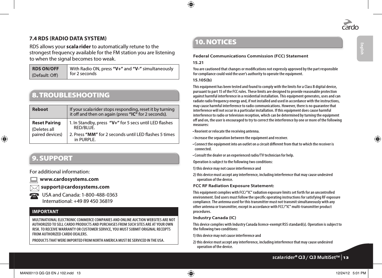 7.4 RDS RADIO DATA SYSTEMRDS allows your scala rider to automatically retune to the strongest frequency available for the FM station you are listening to when the signal becomes too weak.RDS ON/OFF(Default: O)With Radio ON, press “V+” and “V-” simultaneously for 2 seconds8. TROUBLESHOOTING Reboot If your scala rider stops responding, reset it by turning it o and then on again (press “IC” for 2 seconds). Reset Pairing(Deletes all paired devices)1.  In Standby, press  “V+” for 5 secs until LED ashes RED/BLUE.2.  Press “MM” for 2 seconds until LED ashes 5 times in PURPLE.9. SUPPORTFor additional information:  www.cardosystems.com support@cardosystems.com   USA and Canada: 1-800-488-0363International: +49 89 450 36819IMPORTANT MULTINATIONAL ELECTRONIC COMMERCE COMPANIES AND ONLINE AUCTION WEBSITES ARE NOT AUTHORIZED TO SELL CARDO PRODUCTS AND PURCHASES FROM SUCH SITES ARE AT YOUR OWN RISK. TO RECEIVE WARRANTY OR CUSTOMER SERVICE, YOU MUST SUBMIT ORIGINAL RECEIPTS FROM AUTHORIZED CARDO DEALERS.PRODUCTS THAT WERE IMPORTED FROM NORTH AMERICA MUST BE SERVICED IN THE USA.10. NOTICESFederal Communications Commission (FCC) Statement15.21You are cautioned that changes or modications not expressly approved by the part responsible for compliance could void the user’s authority to operate the equipment.15.105(b)This equipment has been tested and found to comply with the limits for a Class B digital device, pursuant to part 15 of the FCC rules. These limits are designed to provide reasonable protection against harmful interference in a residential installation. This equipment generates, uses and can radiate radio frequency energy and, if not installed and used in accordance with the instructions, may cause harmful interference to radio communications. However, there is no guarantee that interference will not occur in a particular installation. If this equipment does cause harmful interference to radio or television reception, which can be determined by turning the equipment o and on, the user is encouraged to try to correct the interference by one or more of the following measures:• Reorient or relocate the receiving antenna.• Increase the separation between the equipment and receiver.•  Connect the equipment into an outlet on a circuit dierent from that to which the receiver is connected.• Consult the dealer or an experienced radio/TV technician for help.Operation is subject to the following two conditions:1) this device may not cause interference and2)  this device must accept any interference, including interference that may cause undesired operation of the device.FCC RF Radiation Exposure Statement:This equipment complies with FCC/”IC” radiation exposure limits set forth for an uncontrolled environment. End users must follow the specic operating instructions for satisfying RF exposure compliance. The antenna used for this transmitter must not transmit simultaneously with any other antenna or transmitter, except in accordance with FCC/”IC” multi-transmitter product procedures.Industry Canada (IC)This device complies with Industry Canada licence-exempt RSS standard(s). Operation is subject to the following two conditions:1) this device may not cause interference and2)  this device must accept any interference, including interference that may cause undesired operation of the device.scala rider® Q3 / Q3 MultiSet™ | 13MAN00113 QG Q3 EN J 102.indd   13 12/24/12   5:01 PM