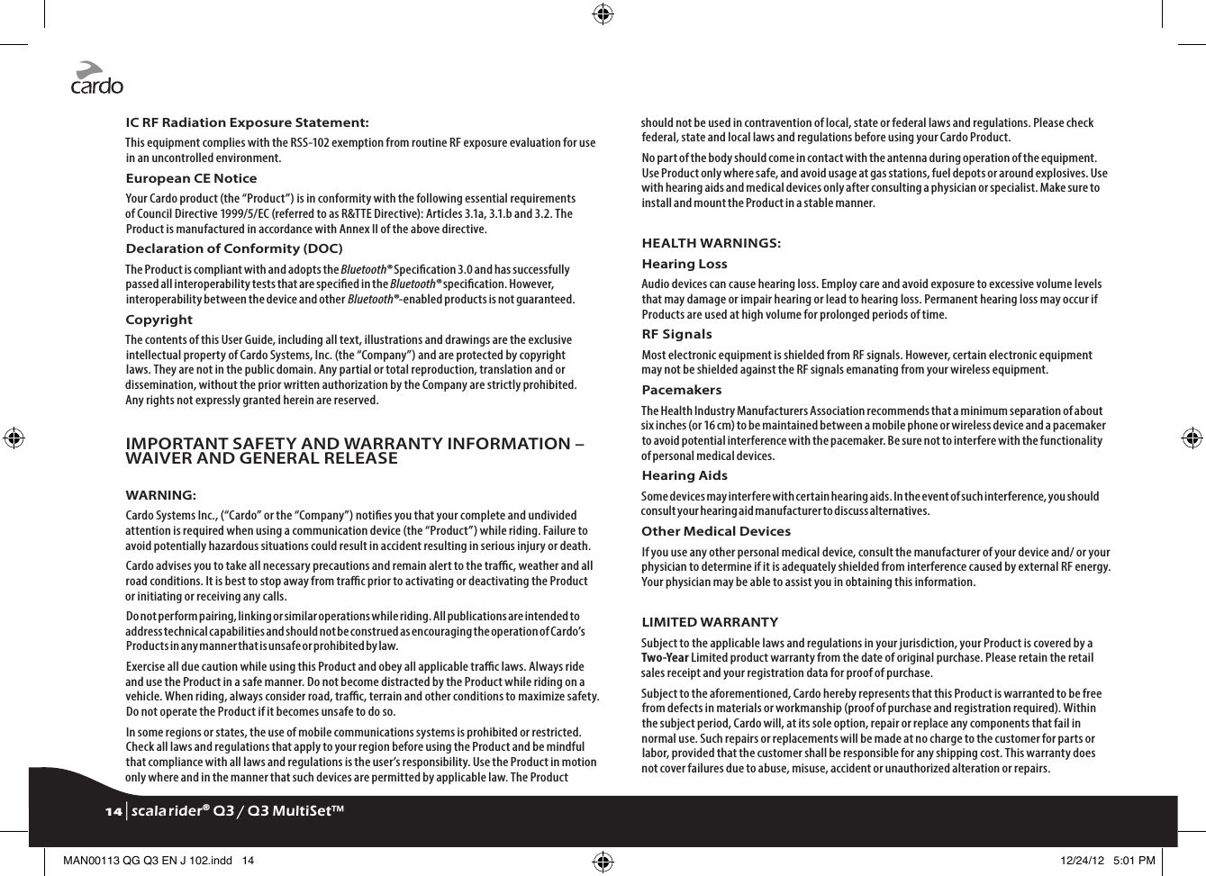 IC RF Radiation Exposure Statement:This equipment complies with the RSS-102 exemption from routine RF exposure evaluation for use in an uncontrolled environment.European CE Notice Your Cardo product (the “Product”) is in conformity with the following essential requirements of Council Directive 1999/5/EC (referred to as R&amp;TTE Directive): Articles 3.1a, 3.1.b and 3.2. The Product is manufactured in accordance with Annex II of the above directive.Declaration of Conformity (DOC)The Product is compliant with and adopts the Bluetooth® Specication 3.0 and has successfully passed all interoperability tests that are specied in the Bluetooth® specication. However, interoperability between the device and other Bluetooth®-enabled products is not guaranteed.Copyright The contents of this User Guide, including all text, illustrations and drawings are the exclusive intellectual property of Cardo Systems, Inc. (the “Company”) and are protected by copyright laws. They are not in the public domain. Any partial or total reproduction, translation and or dissemination, without the prior written authorization by the Company are strictly prohibited. Any rights not expressly granted herein are reserved.IMPORTANT SAFETY AND WARRANTY INFORMATION – WAIVER AND GENERAL RELEASEWARNING:Cardo Systems Inc., (“Cardo” or the “Company”) noties you that your complete and undivided attention is required when using a communication device (the “Product”) while riding. Failure to avoid potentially hazardous situations could result in accident resulting in serious injury or death.Cardo advises you to take all necessary precautions and remain alert to the trac, weather and all road conditions. It is best to stop away from trac prior to activating or deactivating the Product or initiating or receiving any calls.Do not perform pairing, linking or similar operations while riding. All publications are intended to address technical capabilities and should not be construed as encouraging the operation of Cardo’s Products in any manner that is unsafe or prohibited by law.Exercise all due caution while using this Product and obey all applicable trac laws. Always ride and use the Product in a safe manner. Do not become distracted by the Product while riding on a vehicle. When riding, always consider road, trac, terrain and other conditions to maximize safety. Do not operate the Product if it becomes unsafe to do so.In some regions or states, the use of mobile communications systems is prohibited or restricted. Check all laws and regulations that apply to your region before using the Product and be mindful that compliance with all laws and regulations is the user’s responsibility. Use the Product in motion only where and in the manner that such devices are permitted by applicable law. The Product should not be used in contravention of local, state or federal laws and regulations. Please check federal, state and local laws and regulations before using your Cardo Product.No part of the body should come in contact with the antenna during operation of the equipment. Use Product only where safe, and avoid usage at gas stations, fuel depots or around explosives. Use with hearing aids and medical devices only after consulting a physician or specialist. Make sure to install and mount the Product in a stable manner.HEALTH WARNINGS:Hearing LossAudio devices can cause hearing loss. Employ care and avoid exposure to excessive volume levels that may damage or impair hearing or lead to hearing loss. Permanent hearing loss may occur if Products are used at high volume for prolonged periods of time.RF SignalsMost electronic equipment is shielded from RF signals. However, certain electronic equipment may not be shielded against the RF signals emanating from your wireless equipment.PacemakersThe Health Industry Manufacturers Association recommends that a minimum separation of about six inches (or 16 cm) to be maintained between a mobile phone or wireless device and a pacemaker to avoid potential interference with the pacemaker. Be sure not to interfere with the functionality of personal medical devices.Hearing AidsSome devices may interfere with certain hearing aids. In the event of such interference, you should consult your hearing aid manufacturer to discuss alternatives.Other Medical DevicesIf you use any other personal medical device, consult the manufacturer of your device and/ or your physician to determine if it is adequately shielded from interference caused by external RF energy. Your physician may be able to assist you in obtaining this information.LIMITED WARRANTYSubject to the applicable laws and regulations in your jurisdiction, your Product is covered by a Two-Year Limited product warranty from the date of original purchase. Please retain the retail sales receipt and your registration data for proof of purchase.Subject to the aforementioned, Cardo hereby represents that this Product is warranted to be free from defects in materials or workmanship (proof of purchase and registration required). Within the subject period, Cardo will, at its sole option, repair or replace any components that fail in normal use. Such repairs or replacements will be made at no charge to the customer for parts or labor, provided that the customer shall be responsible for any shipping cost. This warranty does not cover failures due to abuse, misuse, accident or unauthorized alteration or repairs.14 | scala rider® Q3 / Q3 MultiSet™MAN00113 QG Q3 EN J 102.indd   14 12/24/12   5:01 PM