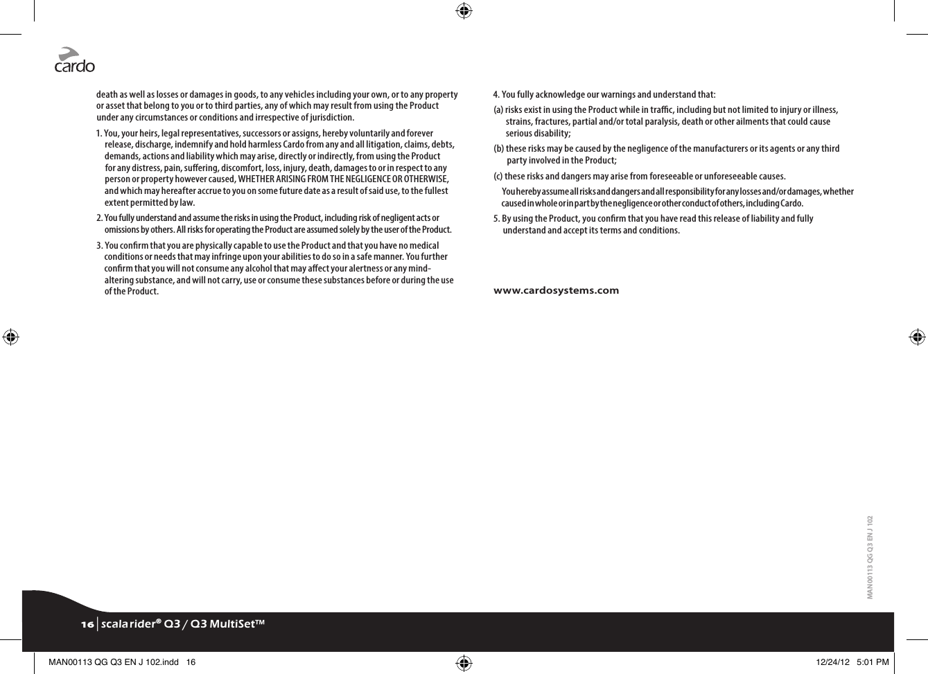 death as well as losses or damages in goods, to any vehicles including your own, or to any property or asset that belong to you or to third parties, any of which may result from using the Product under any circumstances or conditions and irrespective of jurisdiction.1. You, your heirs, legal representatives, successors or assigns, hereby voluntarily and forever release, discharge, indemnify and hold harmless Cardo from any and all litigation, claims, debts, demands, actions and liability which may arise, directly or indirectly, from using the Product for any distress, pain, suering, discomfort, loss, injury, death, damages to or in respect to any person or property however caused, WHETHER ARISING FROM THE NEGLIGENCE OR OTHERWISE, and which may hereafter accrue to you on some future date as a result of said use, to the fullest extent permitted by law.2. You fully understand and assume the risks in using the Product, including risk of negligent acts or omissions by others. All risks for operating the Product are assumed solely by the user of the Product.3. You conrm that you are physically capable to use the Product and that you have no medical conditions or needs that may infringe upon your abilities to do so in a safe manner. You further conrm that you will not consume any alcohol that may aect your alertness or any mind-altering substance, and will not carry, use or consume these substances before or during the use of the Product.4. You fully acknowledge our warnings and understand that:(a)  risks exist in using the Product while in trac, including but not limited to injury or illness, strains, fractures, partial and/or total paralysis, death or other ailments that could cause serious disability;(b)  these risks may be caused by the negligence of the manufacturers or its agents or any third party involved in the Product;(c) these risks and dangers may arise from foreseeable or unforeseeable causes.You hereby assume all risks and dangers and all responsibility for any losses and/or damages, whether caused in whole or in part by the negligence or other conduct of others, including Cardo.5.  By using the Product, you conrm that you have read this release of liability and fully understand and accept its terms and conditions.www.cardosystems.comMAN00113 QG Q3 EN J 10216 | scala rider® Q3 / Q3 MultiSet™MAN00113 QG Q3 EN J 102.indd   16 12/24/12   5:01 PM