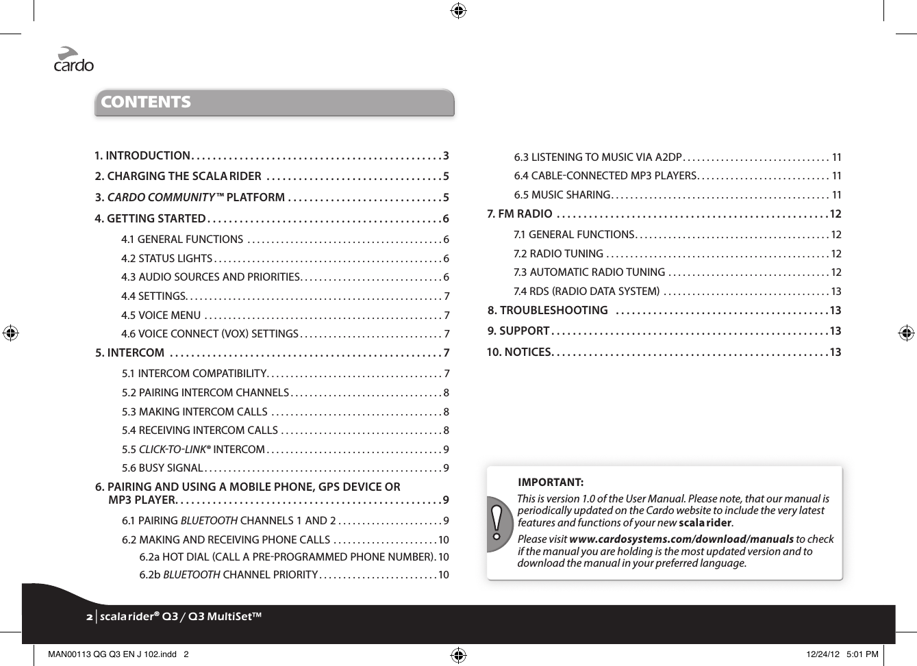 CONTENTS1. INTRODUCTION . . . . . . . . . . . . . . . . . . . . . . . . . . . . . . . . . . . . . . . . . . . . . . . 32. CHARGING THE SCALA RIDER  . . . . . . . . . . . . . . . . . . . . . . . . . . . . . . . . . 53.  CARDO COMMUNITY™ PLATFORM . . . . . . . . . . . . . . . . . . . . . . . . . . . . .54. GETTING STARTED . . . . . . . . . . . . . . . . . . . . . . . . . . . . . . . . . . . . . . . . . . . . 64.1 GENERAL FUNCTIONS  . . . . . . . . . . . . . . . . . . . . . . . . . . . . . . . . . . . . . . . . . 64.2 STATUS LIGHTS . . . . . . . . . . . . . . . . . . . . . . . . . . . . . . . . . . . . . . . . . . . . . . . . 64.3 AUDIO SOURCES AND PRIORITIES . . . . . . . . . . . . . . . . . . . . . . . . . . . . . . 64.4 SETTINGS. . . . . . . . . . . . . . . . . . . . . . . . . . . . . . . . . . . . . . . . . . . . . . . . . . . . . . 74.5 VOICE MENU . . . . . . . . . . . . . . . . . . . . . . . . . . . . . . . . . . . . . . . . . . . . . . . . . . 74.6 VOICE CONNECT VOX SETTINGS . . . . . . . . . . . . . . . . . . . . . . . . . . . . . . 75. INTERCOM  . . . . . . . . . . . . . . . . . . . . . . . . . . . . . . . . . . . . . . . . . . . . . . . . . . . 75.1 INTERCOM COMPATIBILITY . . . . . . . . . . . . . . . . . . . . . . . . . . . . . . . . . . . . . 75.2 PAIRING INTERCOM CHANNELS . . . . . . . . . . . . . . . . . . . . . . . . . . . . . . . . 85.3 MAKING INTERCOM CALLS  . . . . . . . . . . . . . . . . . . . . . . . . . . . . . . . . . . . . 85.4 RECEIVING INTERCOM CALLS . . . . . . . . . . . . . . . . . . . . . . . . . . . . . . . . . . 85.5 CLICKTOLINK® INTERCOM . . . . . . . . . . . . . . . . . . . . . . . . . . . . . . . . . . . . . 95.6 BUSY SIGNAL . . . . . . . . . . . . . . . . . . . . . . . . . . . . . . . . . . . . . . . . . . . . . . . . . . 96.  PAIRING AND USING A MOBILE PHONE, GPS DEVICE OR MP3 PLAYER . . . . . . . . . . . . . . . . . . . . . . . . . . . . . . . . . . . . . . . . . . . . . . . . . . 96.1 PAIRING BLUETOOTH CHANNELS 1 AND 2 . . . . . . . . . . . . . . . . . . . . . . 96.2 MAKING AND RECEIVING PHONE CALLS . . . . . . . . . . . . . . . . . . . . . . 106.2a  HOT DIAL CALL A PREPROGRAMMED PHONE NUMBER . 106.2b BLUETOOTH CHANNEL PRIORITY . . . . . . . . . . . . . . . . . . . . . . . . . 106.3 LISTENING TO MUSIC VIA A2DP . . . . . . . . . . . . . . . . . . . . . . . . . . . . . . . 116.4 CABLECONNECTED MP3 PLAYERS . . . . . . . . . . . . . . . . . . . . . . . . . . . . 116.5 MUSIC SHARING . . . . . . . . . . . . . . . . . . . . . . . . . . . . . . . . . . . . . . . . . . . . . . 117. FM RADIO  . . . . . . . . . . . . . . . . . . . . . . . . . . . . . . . . . . . . . . . . . . . . . . . . . . .127.1 GENERAL FUNCTIONS . . . . . . . . . . . . . . . . . . . . . . . . . . . . . . . . . . . . . . . . . 127.2 RADIO TUNING . . . . . . . . . . . . . . . . . . . . . . . . . . . . . . . . . . . . . . . . . . . . . . . 127.3 AUTOMATIC RADIO TUNING . . . . . . . . . . . . . . . . . . . . . . . . . . . . . . . . . . 127.4 RDS RADIO DATA SYSTEM . . . . . . . . . . . . . . . . . . . . . . . . . . . . . . . . . . . 138. TROUBLESHOOTING   . . . . . . . . . . . . . . . . . . . . . . . . . . . . . . . . . . . . . . . .139. SUPPORT . . . . . . . . . . . . . . . . . . . . . . . . . . . . . . . . . . . . . . . . . . . . . . . . . . . .1310. NOTICES . . . . . . . . . . . . . . . . . . . . . . . . . . . . . . . . . . . . . . . . . . . . . . . . . . . .13IMPORTANT: This is version 1.0 of the User Manual. Please note, that our manual is periodically updated on the Cardo website to include the very latest features and functions of your new scala rider.Please visit www.cardosystems.com/download/manuals to check if the manual you are holding is the most updated version and to download the manual in your preferred language.2 | scala rider® Q3 / Q3 MultiSet™MAN00113 QG Q3 EN J 102.indd   2 12/24/12   5:01 PM