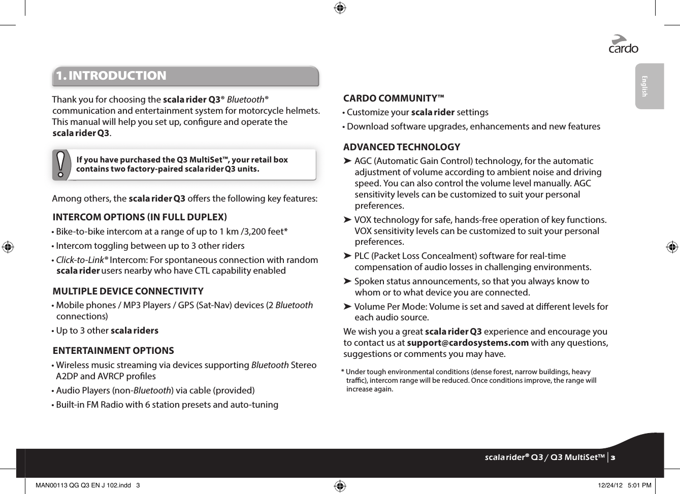 1. INTRODUCTIONThank you for choosing the scala rider Q3® Bluetooth® communication and entertainment system for motorcycle helmets. This manual will help you set up, congure and operate the scala rider Q3. If you have purchased the Q3 MultiSet™, your retail box contains two factory-paired scala rider Q3 units.Among others, the scala rider Q3 oers the following key features:INTERCOM OPTIONS IN FULL DUPLEX•  Bike-to-bike intercom at a range of up to 1 km /3,200 feet*•  Intercom toggling between up to 3 other riders•  Click-to-Link® Intercom: For spontaneous connection with random scala rider users nearby who have CTL capability enabledMULTIPLE DEVICE CONNECTIVITY•  Mobile phones / MP3 Players / GPS (Sat-Nav) devices (2 Bluetooth connections) • Up to 3 other scala ridersENTERTAINMENT OPTIONS•  Wireless music streaming via devices supporting Bluetooth Stereo A2DP and AVRCP proles• Audio Players (non-Bluetooth) via cable (provided)• Built-in FM Radio with 6 station presets and auto-tuningCARDO COMMUNITY™ • Customize your scala rider settings• Download software upgrades, enhancements and new featuresADVANCED TECHNOLOGY➤  AGC (Automatic Gain Control) technology, for the automatic adjustment of volume according to ambient noise and driving speed. You can also control the volume level manually. AGC sensitivity levels can be customized to suit your personal preferences.➤  VOX technology for safe, hands-free operation of key functions. VOX sensitivity levels can be customized to suit your personal preferences.➤  PLC (Packet Loss Concealment) software for real-time compensation of audio losses in challenging environments.➤  Spoken status announcements, so that you always know to whom or to what device you are connected.➤  Volume Per Mode: Volume is set and saved at dierent levels for each audio source.We wish you a great scala rider Q3 experience and encourage you to contact us at support@cardosystems.com with any questions, suggestions or comments you may have.*  Under tough environmental conditions (dense forest, narrow buildings, heavy trac), intercom range will be reduced. Once conditions improve, the range will increase again.scala rider® Q3 / Q3 MultiSet™ | 3MAN00113 QG Q3 EN J 102.indd   3 12/24/12   5:01 PM