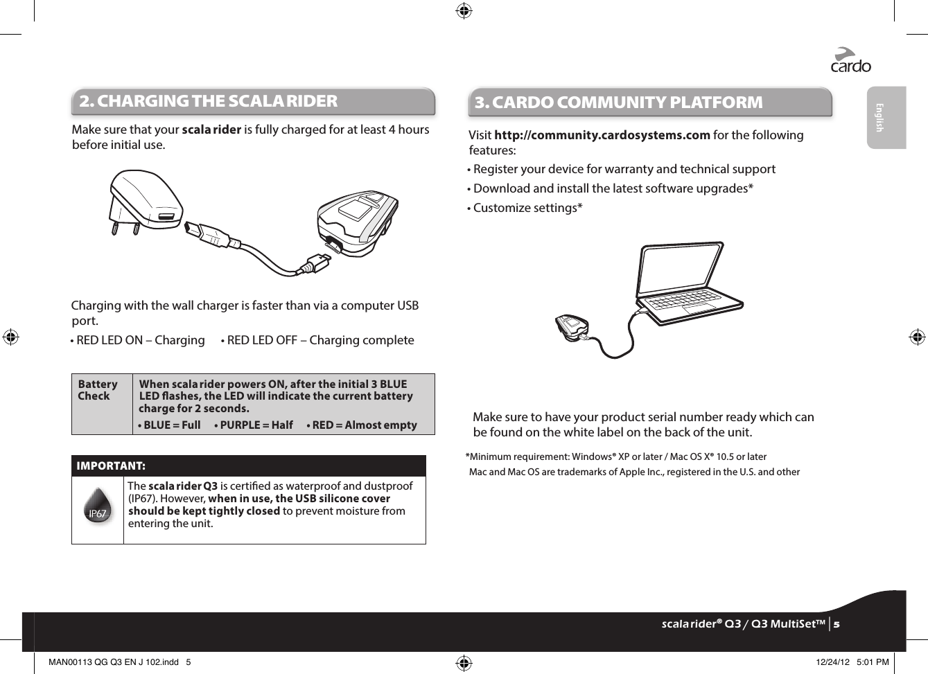 2. CHARGING THE SCALA RIDERMake sure that your scala rider is fully charged for at least 4 hours before initial use.Charging with the wall charger is faster than via a computer USB port.• RED LED ON – Charging   • RED LED OFF – Charging completeBattery CheckWhen scala rider powers ON, after the initial 3 BLUE LED ashes, the LED will indicate the current battery charge for 2 seconds.• BLUE = Full   • PURPLE = Half   • RED = Almost emptyIMPORTANT:The scala rider Q3 is certied as waterproof and dustproof (IP67). However, when in use, the USB silicone cover should be kept tightly closed to prevent moisture from entering the unit.3.  CARDO COMMUNITY PLATFORMVisit http://community.cardosystems.com for the following features:• Register your device for warranty and technical support• Download and install the latest software upgrades*• Customize settings*Make sure to have your product serial number ready which can be found on the white label on the back of the unit.*Minimum requirement: Windows® XP or later / Mac OS X® 10.5 or laterMac and Mac OS are trademarks of Apple Inc., registered in the U.S. and otherscala rider® Q3 / Q3 MultiSet™ | 5MAN00113 QG Q3 EN J 102.indd   5 12/24/12   5:01 PM