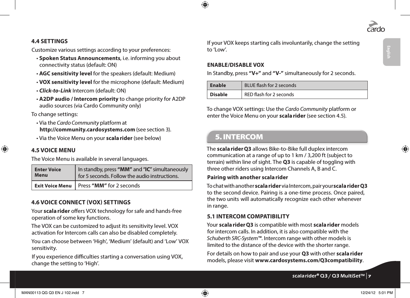 4.4 SETTINGSCustomize various settings according to your preferences:•  Spoken Status Announcements, i.e. informing you about connectivity status (default: ON)• AGC sensitivity level for the speakers (default: Medium)• VOX sensitivity level for the microphone (default: Medium)• Click-to-Link Intercom (default: ON)•  A2DP audio / Intercom priority to change priority for A2DP audio sources (via Cardo Community only)To change settings:•  Via the Cardo Community platform at http://community.cardosystems.com (see section 3).• Via the Voice Menu on your scala rider (see below)4.5 VOICE MENUThe Voice Menu is available in several languages.Enter Voice MenuIn standby, press “MM” and “IC” simultaneously for 5 seconds. Follow the audio instructions. Exit Voice Menu Press “MM” for 2 seconds4.6 VOICE CONNECT VOX SETTINGSYour scala rider oers VOX technology for safe and hands-free operation of some key functions.The VOX can be customized to adjust its sensitivity level. VOX activation for Intercom calls can also be disabled completely.You can choose between ‘High’, ‘Medium’ (default) and ‘Low’ VOX sensitivity.If you experience diculties starting a conversation using VOX, change the setting to ‘High’.If your VOX keeps starting calls involuntarily, change the setting to ‘Low’.ENABLE/DISABLE VOXIn Standby, press “V+” and “V-” simultaneously for 2 seconds.Enable BLUE ash for 2 secondsDisable RED ash for 2 secondsTo change VOX settings: Use the Cardo Community platform or enter the Voice Menu on your scala rider (see section 4.5).5. INTERCOM The scala rider Q3 allows Bike-to-Bike full duplex intercom communication at a range of up to 1 km / 3,200 ft (subject to terrain) within line of sight. The Q3 is capable of toggling with three other riders using Intercom Channels A, B and C.Pairing with another scala riderTo chat with another scala rider via Intercom, pair your scala rider Q3 to the second device. Pairing is a one-time process. Once paired, the two units will automatically recognize each other whenever in range.5.1 INTERCOM COMPATIBILITYYour scala rider Q3 is compatible with most scala rider models for intercom calls. In addition, it is also compatible with the Schuberth SRC-System™. Intercom range with other models is limited to the distance of the device with the shorter range.For details on how to pair and use your Q3 with other scala rider models, please visit www.cardosystems.com/Q3compatibility.scala rider® Q3 / Q3 MultiSet™ | 7MAN00113 QG Q3 EN J 102.indd   7 12/24/12   5:01 PM