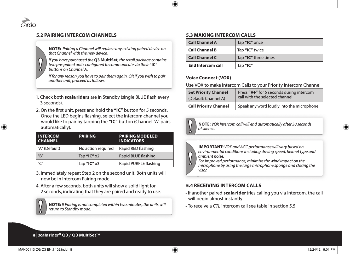 5.2 PAIRING INTERCOM CHANNELS5.2 PAIRING INTERCOM CHANNELSNOTE:  Pairing a Channel will replace any existing paired device on that Channel with the new device.If you have purchased the Q3 MultiSet, the retail package contains two pre-paired units congured to communicate via their “IC” buttons on Channel A.If for any reason you have to pair them again, OR if you wish to pair another unit, proceed as follows:1.  Check both scala riders are in Standby (single BLUE ash every 3 seconds).2.  On the rst unit, press and hold the “IC” button for 5 seconds. Once the LED begins ashing, select the intercom channel you would like to pair by tapping the “IC” button (Channel “A” pairs automatically). INTERCOM CHANNELPAIRING  PAIRING MODE LED INDICATORS“A” (Default) No action required Rapid RED ashing“B” Tap “IC” x2 Rapid BLUE ashing“C” Tap “IC” x3 Rapid PURPLE ashing3.  Immediately repeat Step 2 on the second unit. Both units will now be in Intercom Pairing mode.4.  After a few seconds, both units will show a solid light for 2 seconds, indicating that they are paired and ready to use.2 seconds, indicating that they are paired and ready to use.NOTE: If Pairing is not completed within two minutes, the units will return to Standby mode.5.3 MAKING INTERCOM CALLSCall Channel A  Tap “IC” onceCall Channel B  Tap “IC” twiceCall Channel C Tap “IC” three timesEnd Intercom call  Tap “IC”  Voice Connect (VOX)Use VOX to make Intercom Calls to your Priority Intercom ChannelSet Priority Channel (Default: Channel A)Press “V+” for 5 seconds during intercom call with the selected channelCall Priority Channel Speak any word loudly into the microphoneNOTE: VOX Intercom call will end automatically after 30 seconds of silence.IMPORTANT: VOX and AGC performance will vary based on environmental conditions including driving speed, helmet type and ambient noise.For improved performance, minimize the wind impact on the microphone by using the large microphone sponge and closing the visor.5.4 RECEIVING INTERCOM CALLS•  If another paired scala rider tries calling you via Intercom, the call will begin almost instantly• To receive a CTL intercom call see table in section 5.58 | scala rider® Q3 / Q3 MultiSet™MAN00113 QG Q3 EN J 102.indd   8 12/24/12   5:01 PM