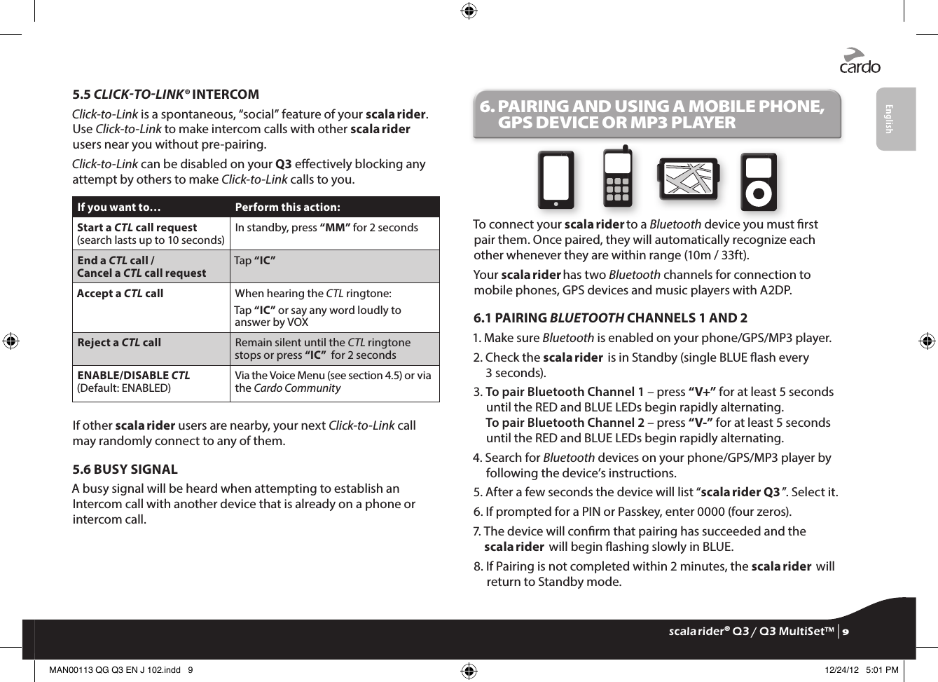 5.5 CLICKTOLINK® INTERCOMClick-to-Link is a spontaneous, “social” feature of your scala rider. Use Click-to-Link to make intercom calls with other scala rider users near you without pre-pairing.Click-to-Link can be disabled on your Q3 eectively blocking any attempt by others to make Click-to-Link calls to you.If you want to… Perform this action:Start a CTL call request (search lasts up to 10 seconds)In standby, press “MM” for 2 secondsEnd a CTL call / Cancel a CTL call requestTap “IC”Accept a CTL call When hearing the CTL ringtone:Tap “IC” or say any word loudly to answer by VOXReject a CTL call Remain silent until the CTL ringtone stops or press “IC”  for 2 secondsENABLE/DISABLE CTL(Default: ENABLED)Via the Voice Menu (see section 4.5) or via the Cardo CommunityIf other scala rider users are nearby, your next Click-to-Link call may randomly connect to any of them.5.6 BUSY SIGNALA busy signal will be heard when attempting to establish an Intercom call with another device that is already on a phone or intercom call.6.  PAIRING AND USING A MOBILE PHONE, GPS DEVICE OR MP3 PLAYERTo connect your scala rider to a Bluetooth device you must rst pair them. Once paired, they will automatically recognize each other whenever they are within range (10m / 33ft).Your scala rider has two Bluetooth channels for connection to mobile phones, GPS devices and music players with A2DP.6.1 PAIRING BLUETOOTH CHANNELS 1 AND 21.  Make sure Bluetooth is enabled on your phone/GPS/MP3 player.2.  Check the scala rider  is in Standby (single BLUE ash every 3 seconds).3.  To pair Bluetooth Channel 1 – press “V+” for at least 5 seconds until the RED and BLUE LEDs begin rapidly alternating.To pair Bluetooth Channel 2 – press “V-” for at least 5 seconds until the RED and BLUE LEDs begin rapidly alternating.4.  Search for Bluetooth devices on your phone/GPS/MP3 player by following the device’s instructions.5.  After a few seconds the device will list “scala rider Q3 ”. Select it.6.  If prompted for a PIN or Passkey, enter 0000 (four zeros).7.  The device will conrm that pairing has succeeded and the scala rider  will begin ashing slowly in BLUE.8.  If Pairing is not completed within 2 minutes, the scala rider  will return to Standby mode.scala rider® Q3 / Q3 MultiSet™ | 9MAN00113 QG Q3 EN J 102.indd   9 12/24/12   5:01 PM