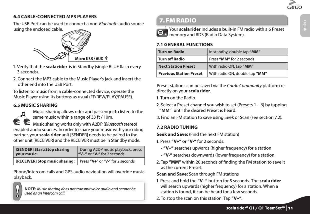 6.4 CABLECONNECTED MP3 PLAYERSThe USB Port can be used to connect a non-Bluetooth audio source using the enclosed cable.Micro USB / AUX •1.  Verify that the scala rider  is in Standby (single BLUE ash every 3 seconds).2.  Connect the MP3 cable to the Music Player’s jack and insert the other end into the USB Port.To listen to music from a cable-connected device, operate the Music Player using its buttons as usual (FF/REW/PLAY/PAUSE).6.5 MUSIC SHARINGMusic-sharing allows rider and passenger to listen to the same music within a range of 33 ft / 10m.Music sharing works only with A2DP (Bluetooth stereo) enabled audio sources. In order to share your music with your riding partner, your scala rider unit [SENDER] needs to be paired to the other unit [RECEIVER] and the RECEIVER must be in Standby mode.[SENDER] Start/Stop sharing your music:During A2DP music playback, press “V+” or “V-” for 2 seconds[RECEIVER] Stop music sharing: Press “V+” or “V-” for 2 secondsPhone/Intercom calls and GPS audio navigation will override music playback. NOTE: Music sharing does not transmit voice audio and cannot be used as an Intercom call.7. FM RADIOYour scala rider includes a built-in FM radio with a 6 Preset memory and RDS (Radio Data System).7.1 GENERAL FUNCTIONSTurn on Radio In standby, double tap “MM”Turn o Radio Press “MM” for 2 secondsNext Station Preset With radio ON, tap “MM”Previous Station Preset With radio ON, double tap “MM”Preset stations can be saved via the Cardo Community platform or directly on your scala rider.1. Turn on the Radio.2.  Select a Preset channel you wish to set (Presets 1 – 6) by tapping “MM”  until the desired Preset is heard.3.  Find an FM station to save using Seek or Scan (see section 7.2).7.2 RADIO TUNINGSeek and Save: (Find the next FM station)1. Press “V+” or “V-” for 2 seconds.  • “V+” searches upwards (higher frequency) for a station  • “V-” searches downwards (lower frequency) for a station2.  Tap “MM” within 20 seconds of nding the FM station to save it as the current Preset.Scan and Save: Scan through FM stations1.  Press and hold the “V+” button for 5 seconds. The scala rider will search upwards (higher frequency) for a station. When a station is found, it can be heard for a few seconds.2.  To stop the scan on this station: Tap “V+”.scala rider® Q1 / Q1 TeamSet™ | 11