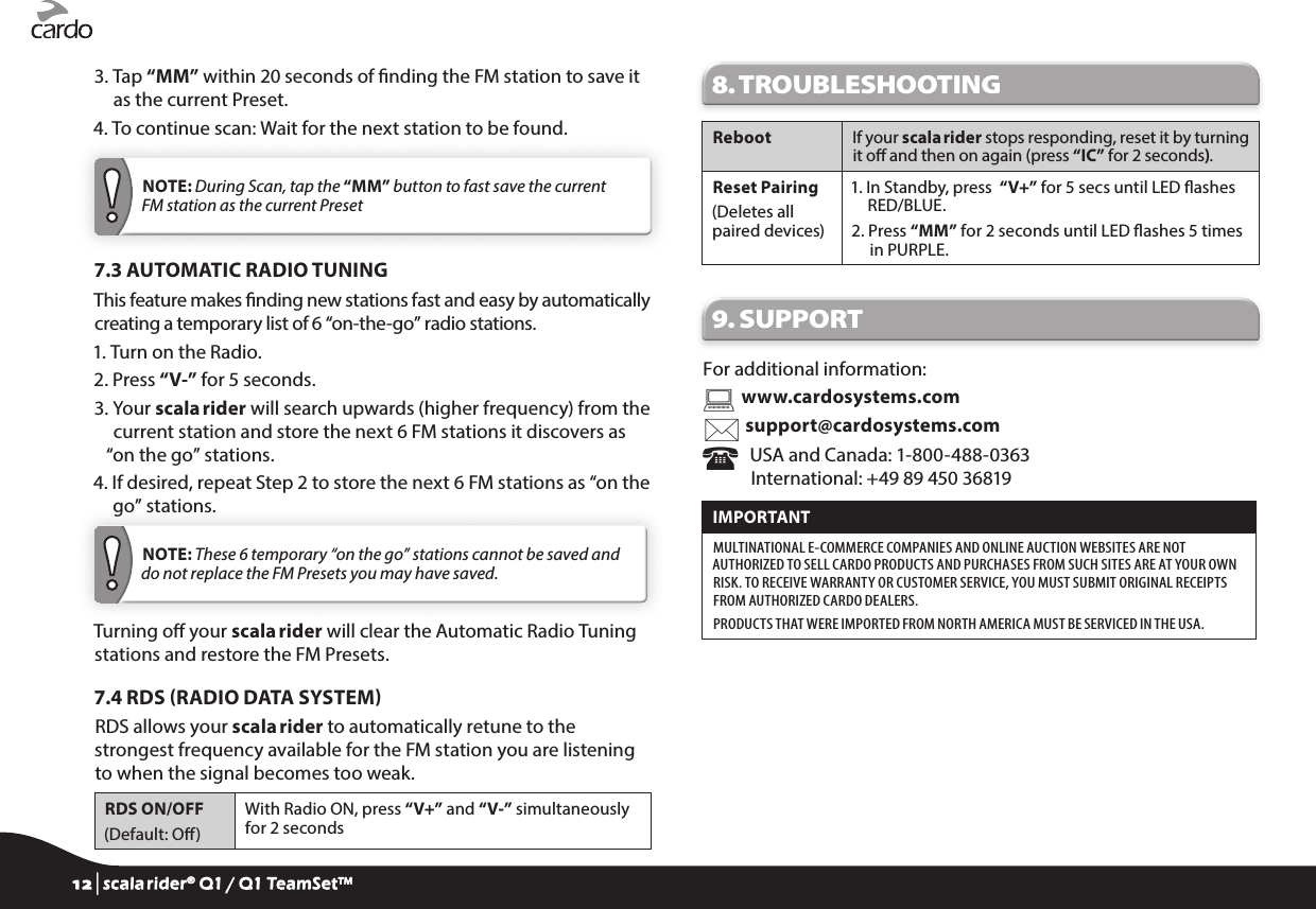 3.  Tap “MM” within 20 seconds of nding the FM station to save it as the current Preset.4.  To continue scan: Wait for the next station to be found. NOTE: During Scan, tap the “MM” button to fast save the current FM station as the current Preset7.3 AUTOMATIC RADIO TUNINGThis feature makes nding new stations fast and easy by automatically creating a temporary list of 6 “on-the-go” radio stations.1. Turn on the Radio.2. Press “V-” for 5 seconds.3.  Your scala rider will search upwards (higher frequency) from the current station and store the next 6 FM stations it discovers as “on the go” stations.4.  If desired, repeat Step 2 to store the next 6 FM stations as “on the go” stations. NOTE: These 6 temporary “on the go” stations cannot be saved and do not replace the FM Presets you may have saved.Turning o your scala rider will clear the Automatic Radio Tuning stations and restore the FM Presets.7.4 RDS RADIO DATA SYSTEMRDS allows your scala rider to automatically retune to the strongest frequency available for the FM station you are listening to when the signal becomes too weak.RDS ON/OFF(Default: O)With Radio ON, press “V+” and “V-” simultaneously for 2 seconds8. TROUBLESHOOTING Reboot If your scala rider stops responding, reset it by turning it o and then on again (press “IC” for 2 seconds). Reset Pairing(Deletes all  paired devices)1.  In Standby, press  “V+” for 5 secs until LED ashes RED/BLUE.2.  Press “MM” for 2 seconds until LED ashes 5 times in PURPLE.9. SUPPORTFor additional information:  www.cardosystems.com support@cardosystems.com   USA and Canada: 1-800-488-0363 International: +49 89 450 36819IMPORTANT MULTINATIONAL E-COMMERCE COMPANIES AND ONLINE AUCTION WEBSITES ARE NOT AUTHORIZED TO SELL CARDO PRODUCTS AND PURCHASES FROM SUCH SITES ARE AT YOUR OWN RISK. TO RECEIVE WARRANTY OR CUSTOMER SERVICE, YOU MUST SUBMIT ORIGINAL RECEIPTS FROM AUTHORIZED CARDO DEALERS.PRODUCTS THAT WERE IMPORTED FROM NORTH AMERICA MUST BE SERVICED IN THE USA.12 | scala rider® Q1 / Q1 TeamSet™