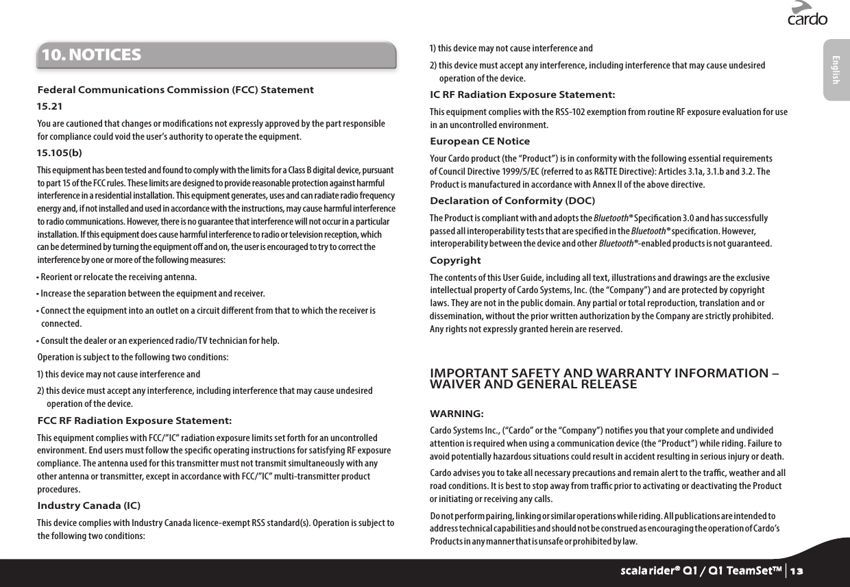 10. NOTICESFederal Communications Commission (FCC) Statement15.21You are cautioned that changes or modications not expressly approved by the part responsible for compliance could void the user’s authority to operate the equipment.15.105(b)This equipment has been tested and found to comply with the limits for a Class B digital device, pursuant to part 15 of the FCC rules. These limits are designed to provide reasonable protection against harmful interference in a residential installation. This equipment generates, uses and can radiate radio frequency energy and, if not installed and used in accordance with the instructions, may cause harmful interference to radio communications. However, there is no guarantee that interference will not occur in a particular installation. If this equipment does cause harmful interference to radio or television reception, which can be determined by turning the equipment o and on, the user is encouraged to try to correct the interference by one or more of the following measures:• Reorient or relocate the receiving antenna.• Increase the separation between the equipment and receiver.•  Connect the equipment into an outlet on a circuit dierent from that to which the receiver is connected.• Consult the dealer or an experienced radio/TV technician for help.Operation is subject to the following two conditions:1) this device may not cause interference and2)  this device must accept any interference, including interference that may cause undesired operation of the device.FCC RF Radiation Exposure Statement:This equipment complies with FCC/”IC” radiation exposure limits set forth for an uncontrolled environment. End users must follow the specic operating instructions for satisfying RF exposure compliance. The antenna used for this transmitter must not transmit simultaneously with any other antenna or transmitter, except in accordance with FCC/”IC” multi-transmitter product procedures.Industry Canada (IC)This device complies with Industry Canada licence-exempt RSS standard(s). Operation is subject to the following two conditions:1) this device may not cause interference and2)  this device must accept any interference, including interference that may cause undesired operation of the device.IC RF Radiation Exposure Statement:This equipment complies with the RSS-102 exemption from routine RF exposure evaluation for use in an uncontrolled environment.European CE Notice Your Cardo product (the “Product”) is in conformity with the following essential requirements of Council Directive 1999/5/EC (referred to as R&amp;TTE Directive): Articles 3.1a, 3.1.b and 3.2. The Product is manufactured in accordance with Annex II of the above directive.Declaration of Conformity (DOC)The Product is compliant with and adopts the Bluetooth® Specication 3.0 and has successfully passed all interoperability tests that are specied in the Bluetooth® specication. However, interoperability between the device and other Bluetooth®-enabled products is not guaranteed.Copyright The contents of this User Guide, including all text, illustrations and drawings are the exclusive intellectual property of Cardo Systems, Inc. (the “Company”) and are protected by copyright laws. They are not in the public domain. Any partial or total reproduction, translation and or dissemination, without the prior written authorization by the Company are strictly prohibited. Any rights not expressly granted herein are reserved.IMPORTANT SAFETY AND WARRANTY INFORMATION – WAIVER AND GENERAL RELEASEWARNING:Cardo Systems Inc., (“Cardo” or the “Company”) noties you that your complete and undivided attention is required when using a communication device (the “Product”) while riding. Failure to avoid potentially hazardous situations could result in accident resulting in serious injury or death.Cardo advises you to take all necessary precautions and remain alert to the trac, weather and all road conditions. It is best to stop away from trac prior to activating or deactivating the Product or initiating or receiving any calls.Do not perform pairing, linking or similar operations while riding. All publications are intended to address technical capabilities and should not be construed as encouraging the operation of Cardo’s Products in any manner that is unsafe or prohibited by law.scala rider® Q1 / Q1 TeamSet™ | 13