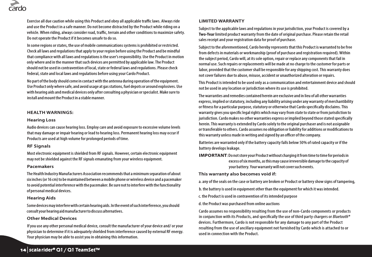 Exercise all due caution while using this Product and obey all applicable trac laws. Always ride and use the Product in a safe manner. Do not become distracted by the Product while riding on a vehicle. When riding, always consider road, trac, terrain and other conditions to maximize safety. Do not operate the Product if it becomes unsafe to do so.In some regions or states, the use of mobile communications systems is prohibited or restricted. Check all laws and regulations that apply to your region before using the Product and be mindful that compliance with all laws and regulations is the user’s responsibility. Use the Product in motion only where and in the manner that such devices are permitted by applicable law. The Product should not be used in contravention of local, state or federal laws and regulations. Please check federal, state and local laws and regulations before using your Cardo Product.No part of the body should come in contact with the antenna during operation of the equipment. Use Product only where safe, and avoid usage at gas stations, fuel depots or around explosives. Use with hearing aids and medical devices only after consulting a physician or specialist. Make sure to install and mount the Product in a stable manner.HEALTH WARNINGS:Hearing LossAudio devices can cause hearing loss. Employ care and avoid exposure to excessive volume levels that may damage or impair hearing or lead to hearing loss. Permanent hearing loss may occur if Products are used at high volume for prolonged periods of time.RF SignalsMost electronic equipment is shielded from RF signals. However, certain electronic equipment may not be shielded against the RF signals emanating from your wireless equipment.PacemakersThe Health Industry Manufacturers Association recommends that a minimum separation of about six inches (or 16 cm) to be maintained between a mobile phone or wireless device and a pacemaker to avoid potential interference with the pacemaker. Be sure not to interfere with the functionality of personal medical devices.Hearing AidsSome devices may interfere with certain hearing aids. In the event of such interference, you should consult your hearing aid manufacturer to discuss alternatives.Other Medical DevicesIf you use any other personal medical device, consult the manufacturer of your device and/ or your physician to determine if it is adequately shielded from interference caused by external RF energy. Your physician may be able to assist you in obtaining this information.LIMITED WARRANTYSubject to the applicable laws and regulations in your jurisdiction, your Product is covered by a Two-Year limited product warranty from the date of original purchase. Please retain the retail sales receipt and your registration data for proof of purchase.Subject to the aforementioned, Cardo hereby represents that this Product is warranted to be free from defects in materials or workmanship (proof of purchase and registration required). Within the subject period, Cardo will, at its sole option, repair or replace any components that fail in normal use. Such repairs or replacements will be made at no charge to the customer for parts or labor, provided that the customer shall be responsible for any shipping cost. This warranty does not cover failures due to abuse, misuse, accident or unauthorized alteration or repairs.This Product is intended to be used only as a communication and entertainment device and should not be used in any location or jurisdiction where its use is prohibited.The warranties and remedies contained herein are exclusive and in lieu of all other warranties express, implied or statutory, including any liability arising under any warranty of merchantibility or tness for a particular purpose, statutory or otherwise that Cardo specically disclaims. This warranty gives you specic legal rights which may vary from state to state or from jurisdiction to jurisdiction. Cardo makes no other warranties express or implied beyond those stated specically herein. This warranty is extended by Cardo solely to the original purchaser and is not assignable or transferable to others. Cardo assumes no obligation or liability for additions or modications to this warranty unless made in writing and signed by an ocer of the company.Batteries are warranted only if the battery capacity falls below 50% of rated capacity or if the battery develops leakage.IMPORTANT:  Do not store your Product without charging it from time to time for periods in excess of six months, as this may cause irreversible damage to the capacity of your battery. Your warranty will not cover such events.This warranty also becomes void if:a.  any of the seals on the case or battery are broken or Product or battery show signs of tampering,b.  the battery is used in equipment other than the equipment for which it was intended.c. the Product is used in contravention of its intended purposed. the Product was purchased from online auctionsCardo assumes no responsibility resulting from the use of non-Cardo components or products in conjunction with its Products, and specically the use of third party chargers or Bluetooth® devices. Furthermore, Cardo is not responsible for any damage to any part of the Product resulting from the use of ancillary equipment not furnished by Cardo which is attached to or used in connection with the Product.14 | scala rider® Q1 / Q1 TeamSet™