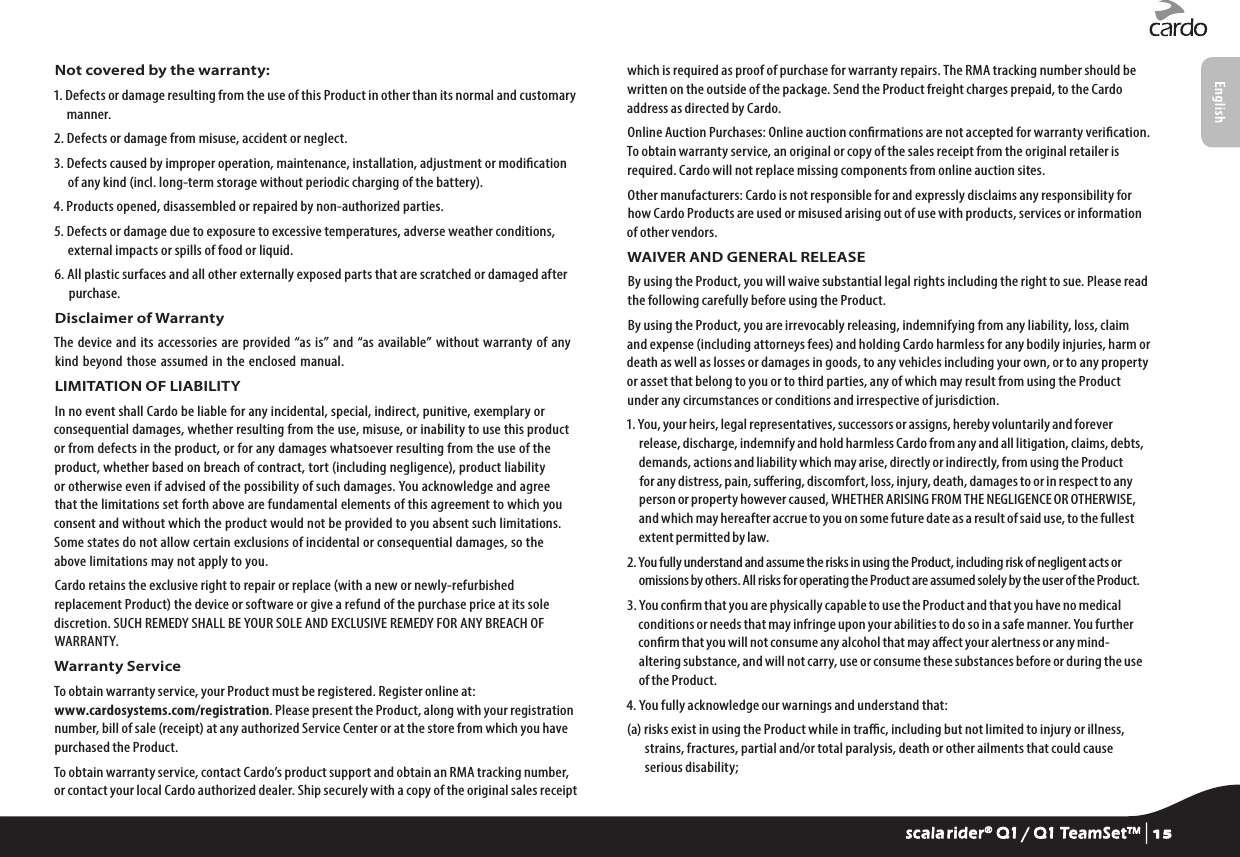 Not covered by the warranty:1.  Defects or damage resulting from the use of this Product in other than its normal and customary manner.2. Defects or damage from misuse, accident or neglect.3.  Defects caused by improper operation, maintenance, installation, adjustment or modication of any kind (incl. long-term storage without periodic charging of the battery).4. Products opened, disassembled or repaired by non-authorized parties.5.  Defects or damage due to exposure to excessive temperatures, adverse weather conditions, external impacts or spills of food or liquid.6.  All plastic surfaces and all other externally exposed parts that are scratched or damaged after purchase.Disclaimer of WarrantyThe  device and its  accessories  are provided “as is”  and “as  available” without warranty  of any kind beyond those assumed  in the  enclosed manual.LIMITATION OF LIABILITYIn no event shall Cardo be liable for any incidental, special, indirect, punitive, exemplary or consequential damages, whether resulting from the use, misuse, or inability to use this product or from defects in the product, or for any damages whatsoever resulting from the use of the product, whether based on breach of contract, tort (including negligence), product liability or otherwise even if advised of the possibility of such damages. You acknowledge and agree that the limitations set forth above are fundamental elements of this agreement to which you consent and without which the product would not be provided to you absent such limitations. Some states do not allow certain exclusions of incidental or consequential damages, so the above limitations may not apply to you.Cardo retains the exclusive right to repair or replace (with a new or newly-refurbished replacement Product) the device or software or give a refund of the purchase price at its sole discretion. SUCH REMEDY SHALL BE YOUR SOLE AND EXCLUSIVE REMEDY FOR ANY BREACH OF WARRANTY.Warranty ServiceTo obtain warranty service, your Product must be registered. Register online at: www.cardosystems.com/registration. Please present the Product, along with your registration number, bill of sale (receipt) at any authorized Service Center or at the store from which you have purchased the Product.To obtain warranty service, contact Cardo’s product support and obtain an RMA tracking number, or contact your local Cardo authorized dealer. Ship securely with a copy of the original sales receipt which is required as proof of purchase for warranty repairs. The RMA tracking number should be written on the outside of the package. Send the Product freight charges prepaid, to the Cardo address as directed by Cardo.Online Auction Purchases: Online auction conrmations are not accepted for warranty verication. To obtain warranty service, an original or copy of the sales receipt from the original retailer is required. Cardo will not replace missing components from online auction sites.Other manufacturers: Cardo is not responsible for and expressly disclaims any responsibility for how Cardo Products are used or misused arising out of use with products, services or information of other vendors.WAIVER AND GENERAL RELEASEBy using the Product, you will waive substantial legal rights including the right to sue. Please read the following carefully before using the Product.By using the Product, you are irrevocably releasing, indemnifying from any liability, loss, claim and expense (including attorneys fees) and holding Cardo harmless for any bodily injuries, harm or death as well as losses or damages in goods, to any vehicles including your own, or to any property or asset that belong to you or to third parties, any of which may result from using the Product under any circumstances or conditions and irrespective of jurisdiction.1. You, your heirs, legal representatives, successors or assigns, hereby voluntarily and forever release, discharge, indemnify and hold harmless Cardo from any and all litigation, claims, debts, demands, actions and liability which may arise, directly or indirectly, from using the Product for any distress, pain, suering, discomfort, loss, injury, death, damages to or in respect to any person or property however caused, WHETHER ARISING FROM THE NEGLIGENCE OR OTHERWISE, and which may hereafter accrue to you on some future date as a result of said use, to the fullest extent permitted by law.2. You fully understand and assume the risks in using the Product, including risk of negligent acts or omissions by others. All risks for operating the Product are assumed solely by the user of the Product.3. You conrm that you are physically capable to use the Product and that you have no medical conditions or needs that may infringe upon your abilities to do so in a safe manner. You further conrm that you will not consume any alcohol that may aect your alertness or any mind-altering substance, and will not carry, use or consume these substances before or during the use of the Product.4. You fully acknowledge our warnings and understand that:(a)  risks exist in using the Product while in trac, including but not limited to injury or illness, strains, fractures, partial and/or total paralysis, death or other ailments that could cause serious disability;scala rider® Q1 / Q1 TeamSet™ | 15