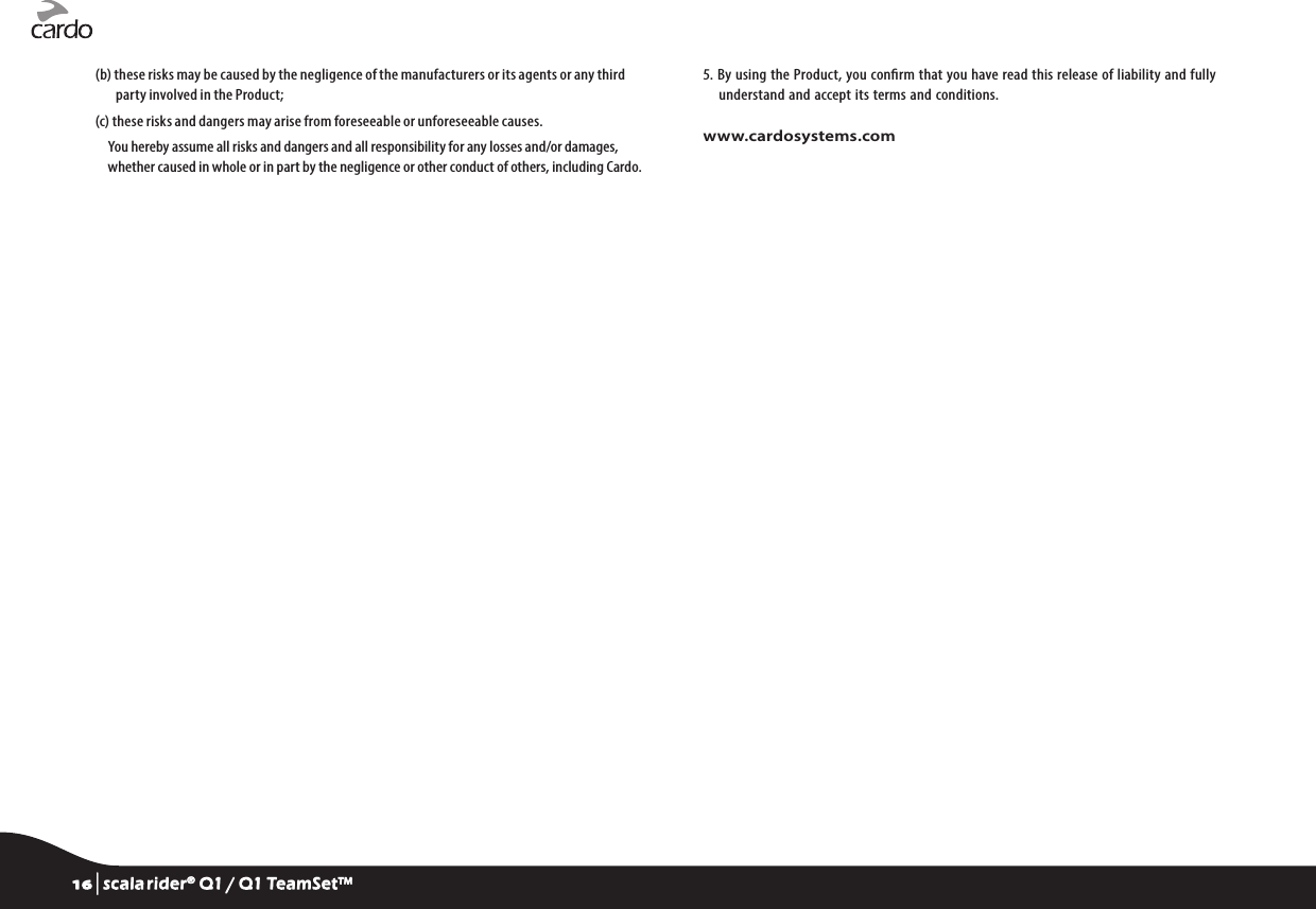 (b)  these risks may be caused by the negligence of the manufacturers or its agents or any third party involved in the Product;(c) these risks and dangers may arise from foreseeable or unforeseeable causes.You hereby assume all risks and dangers and all responsibility for any losses and/or damages, whether caused in whole or in part by the negligence or other conduct of others, including Cardo.5.  By using the Product, you conrm that you have read this release of liability and fully understand and accept  its terms and conditions.www.cardosystems.com16 | scala rider® Q1 / Q1 TeamSet™
