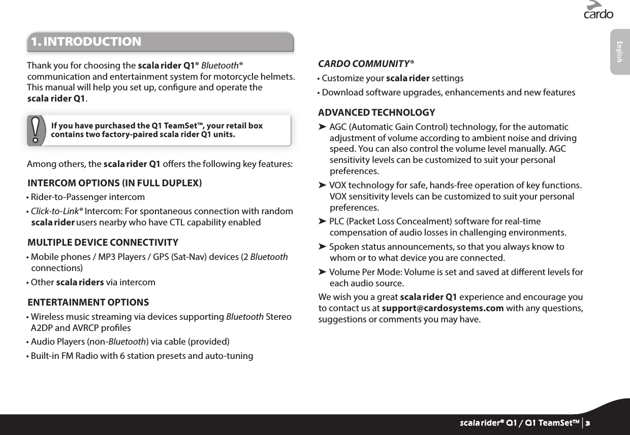 1. INTRODUCTIONThank you for choosing the scala rider Q1® Bluetooth® communication and entertainment system for motorcycle helmets. This manual will help you set up, congure and operate the scala rider Q1. If you have purchased the Q1 TeamSet™, your retail box contains two factory-paired scala rider Q1 units.Among others, the scala rider Q1 oers the following key features:INTERCOM OPTIONS IN FULL DUPLEX• Rider-to-Passenger intercom•  Click-to-Link® Intercom: For spontaneous connection with random scala rider users nearby who have CTL capability enabledMULTIPLE DEVICE CONNECTIVITY•  Mobile phones / MP3 Players / GPS (Sat-Nav) devices (2 Bluetooth connections) • Other scala riders via intercomENTERTAINMENT OPTIONS•  Wireless music streaming via devices supporting Bluetooth Stereo A2DP and AVRCP proles• Audio Players (non-Bluetooth) via cable (provided)• Built-in FM Radio with 6 station presets and auto-tuningCARDO COMMUNITY® • Customize your scala rider settings• Download software upgrades, enhancements and new featuresADVANCED TECHNOLOGY➤  AGC (Automatic Gain Control) technology, for the automatic adjustment of volume according to ambient noise and driving speed. You can also control the volume level manually. AGC sensitivity levels can be customized to suit your personal preferences.➤  VOX technology for safe, hands-free operation of key functions. VOX sensitivity levels can be customized to suit your personal preferences.➤  PLC (Packet Loss Concealment) software for real-time compensation of audio losses in challenging environments.➤  Spoken status announcements, so that you always know to whom or to what device you are connected.➤  Volume Per Mode: Volume is set and saved at dierent levels for each audio source.We wish you a great scala rider Q1 experience and encourage you to contact us at support@cardosystems.com with any questions, suggestions or comments you may have.scala rider® Q1 / Q1 TeamSet™ | 3