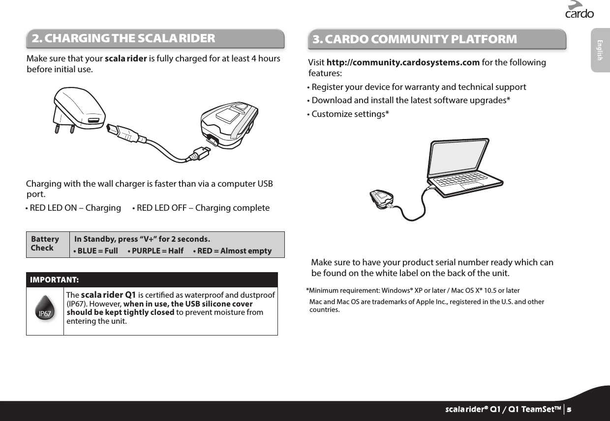 2. CHARGING THE SCALA RIDERMake sure that your scala rider is fully charged for at least 4 hours before initial use.Charging with the wall charger is faster than via a computer USB port.• RED LED ON – Charging   • RED LED OFF – Charging completeBattery CheckIn Standby, press “V+” for 2 seconds.• BLUE = Full   • PURPLE = Half   • RED = Almost emptyIMPORTANT:The scala rider Q1 is certied as waterproof and dustproof (IP67). However, when in use, the USB silicone cover should be kept tightly closed to prevent moisture from entering the unit.3.  CARDO COMMUNITY PLATFORMVisit http://community.cardosystems.com for the following features:• Register your device for warranty and technical support• Download and install the latest software upgrades*• Customize settings*Make sure to have your product serial number ready which can be found on the white label on the back of the unit.*Minimum requirement: Windows® XP or later / Mac OS X® 10.5 or later Mac and Mac OS are trademarks of Apple Inc., registered in the U.S. and other countries.scala rider® Q1 / Q1 TeamSet™ | 5