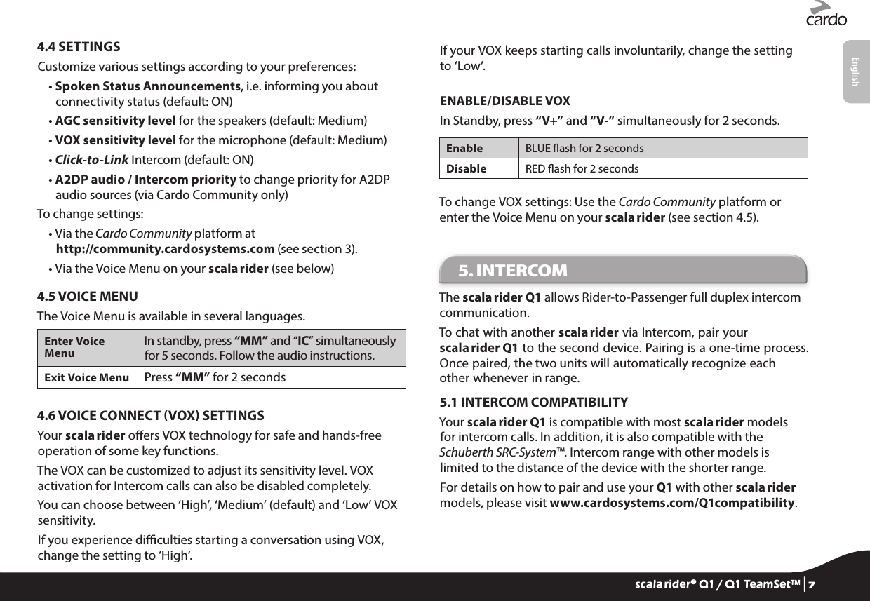 4.4 SETTINGSCustomize various settings according to your preferences:•  Spoken Status Announcements, i.e. informing you about connectivity status (default: ON)• AGC sensitivity level for the speakers (default: Medium)• VOX sensitivity level for the microphone (default: Medium)• Click-to-Link Intercom (default: ON)•  A2DP audio / Intercom priority to change priority for A2DP audio sources (via Cardo Community only)To change settings:•  Via the Cardo Community platform at http://community.cardosystems.com (see section 3).• Via the Voice Menu on your scala rider (see below)4.5 VOICE MENUThe Voice Menu is available in several languages.Enter Voice MenuIn standby, press “MM” and “IC” simultaneously for 5 seconds. Follow the audio instructions. Exit Voice Menu Press “MM” for 2 seconds4.6 VOICE CONNECT VOX SETTINGSYour scala rider oers VOX technology for safe and hands-free operation of some key functions.The VOX can be customized to adjust its sensitivity level. VOX activation for Intercom calls can also be disabled completely.You can choose between ‘High’, ‘Medium’ (default) and ‘Low’ VOX sensitivity.If you experience diculties starting a conversation using VOX, change the setting to ‘High’.If your VOX keeps starting calls involuntarily, change the setting to ‘Low’.ENABLE/DISABLE VOXIn Standby, press “V+” and “V-” simultaneously for 2 seconds.Enable BLUE ash for 2 secondsDisable RED ash for 2 secondsTo change VOX settings: Use the Cardo Community platform or enter the Voice Menu on your scala rider (see section 4.5).5. INTERCOM The scala rider Q1 allows Rider-to-Passenger full duplex intercom communication. To chat with another scala rider via Intercom, pair your scala rider Q1 to the second device. Pairing is a one-time process. Once paired, the two units will automatically recognize each other whenever in range.5.1 INTERCOM COMPATIBILITYYour scala rider Q1 is compatible with most scala rider models for intercom calls. In addition, it is also compatible with the Schuberth SRC-System™. Intercom range with other models is limited to the distance of the device with the shorter range.For details on how to pair and use your Q1 with other scala rider models, please visit www.cardosystems.com/Q1compatibility.scala rider® Q1 / Q1 TeamSet™ | 7