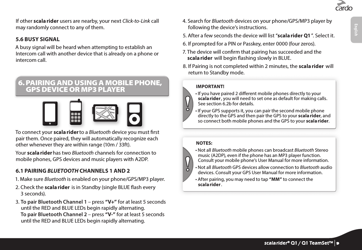 If other scala rider users are nearby, your next Click-to-Link call may randomly connect to any of them.5.6 BUSY SIGNALA busy signal will be heard when attempting to establish an Intercom call with another device that is already on a phone or intercom call.6.  PAIRING AND USING A MOBILE PHONE, GPS DEVICE OR MP3 PLAYERTo connect your scala rider to a Bluetooth device you must rst pair them. Once paired, they will automatically recognize each other whenever they are within range (10m / 33ft).Your scala rider has two Bluetooth channels for connection to mobile phones, GPS devices and music players with A2DP.6.1 PAIRING BLUETOOTH CHANNELS 1 AND 21.  Make sure Bluetooth is enabled on your phone/GPS/MP3 player.2.  Check the scala rider  is in Standby (single BLUE ash every 3 seconds).3.  To pair Bluetooth Channel 1 – press “V+” for at least 5 seconds until the RED and BLUE LEDs begin rapidly alternating. To pair Bluetooth Channel 2 – press “V-” for at least 5 seconds until the RED and BLUE LEDs begin rapidly alternating.4.  Search for Bluetooth devices on your phone/GPS/MP3 player by following the device’s instructions.5.  After a few seconds the device will list “scala rider Q1 ”. Select it.6.  If prompted for a PIN or Passkey, enter 0000 (four zeros).7.  The device will conrm that pairing has succeeded and the scala rider  will begin ashing slowly in BLUE.8.  If Pairing is not completed within 2 minutes, the scala rider  will return to Standby mode. IMPORTANT!•  If you have paired 2 dierent mobile phones directly to your scala rider , you will need to set one as default for making calls. See section 6.2b for details.•  If your GPS supports it, you can pair the second mobile phone directly to the GPS and then pair the GPS to your scala rider, and so connect both mobile phones and the GPS to your scala rider. NOTES: •  Not all Bluetooth mobile phones can broadcast Bluetooth Stereo music (A2DP), even if the phone has an MP3 player function. Consult your mobile phone’s User Manual for more information.•  Not all Bluetooth GPS devices allow connection to Bluetooth audio devices. Consult your GPS User Manual for more information.•  After pairing, you may need to tap “MM” to connect the scala rider .scala rider® Q1 / Q1 TeamSet™ | 9