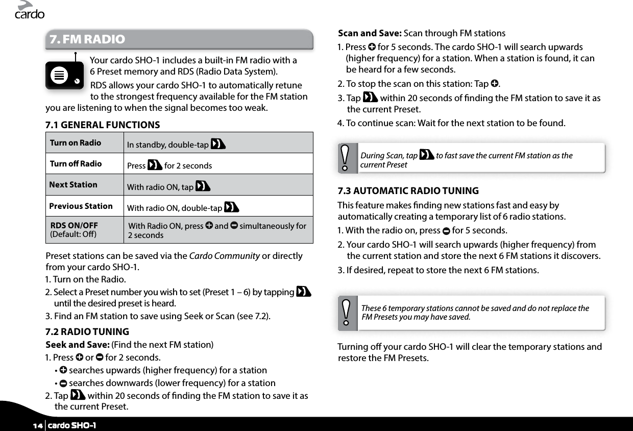 7. FM RADIOYour cardo SHO-1 includes a built-in FM radio with a 6 Preset memory and RDS (Radio Data System).RDS allows your cardo SHO-1 to automatically retune to the strongest frequency available for the FM station you are listening to when the signal becomes too weak.7.1 GENERAL FUNCTIONSTurn on Radio In standby, double-tap   Turn o Radio  Press   for 2 secondsNext Station With radio ON, tap   Previous Station With radio ON, double-tap   RDS ON/OFF(Default: O) With Radio ON, press   and   simultaneously for 2 secondsPreset stations can be saved via the Cardo Community or directly from your cardo SHO-1.1. Turn on the Radio.2.  Select a Preset number you wish to set (Preset 1 – 6) by tapping   until the desired preset is heard.3.  Find an FM station to save using Seek or Scan (see 7.2).7.2 RADIO TUNINGSeek and Save: (Find the next FM station)1.   Press   or   for 2 seconds.  •    searches upwards (higher frequency) for a station  •    searches downwards (lower frequency) for a station2.   Tap   within 20 seconds of nding the FM station to save it as the current Preset.Scan and Save: Scan through FM stations1.   Press   for 5 seconds. The cardo SHO-1 will search upwards (higher frequency) for a station. When a station is found, it can be heard for a few seconds.2.  To stop the scan on this station: Tap  .3.   Tap   within 20 seconds of nding the FM station to save it as the current Preset.4.  To continue scan: Wait for the next station to be found.During Scan, tap   to fast save the current FM station as the current Preset7.3 AUTOMATIC RADIO TUNINGThis feature makes nding new stations fast and easy by automatically creating a temporary list of 6 radio stations.1. With the radio on, press   for 5 seconds.2.  Your cardo SHO-1 will search upwards (higher frequency) from the current station and store the next 6 FM stations it discovers.3.  If desired, repeat to store the next 6 FM stations. These 6 temporary stations cannot be saved and do not replace the FM Presets you may have saved.Turning o your cardo SHO-1 will clear the temporary stations and restore the FM Presets.14 | cardo SHO-1
