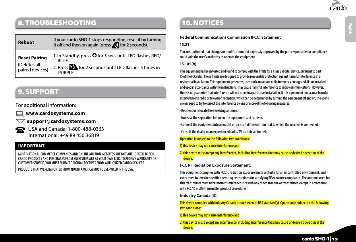 8. TROUBLESHOOTING Reboot If your cardo SHO-1 stops responding, reset it by turning it o and then on again (press   for 2 seconds). Reset Pairing(Deletes all  paired devices)1.  In Standby, press   for 5 secs until LED ashes RED/BLUE.2.   Press   for 2 seconds until LED ashes 5 times in PURPLE.9. SUPPORTFor additional information:  www.cardosystems.com support@cardosystems.com   USA and Canada: 1-800-488-0363 International: +49 89 450 36819IMPORTANT MULTINATIONAL COMMERCE COMPANIES AND ONLINE AUCTION WEBSITES ARE NOT AUTHORIZED TO SELL CARDO PRODUCTS AND PURCHASES FROM SUCH SITES ARE AT YOUR OWN RISK. TO RECEIVE WARRANTY OR CUSTOMER SERVICE, YOU MUST SUBMIT ORIGINAL RECEIPTS FROM AUTHORIZED CARDO DEALERS.PRODUCTS THAT WERE IMPORTED FROM NORTH AMERICA MUST BE SERVICED IN THE USA.10. NOTICESFederal Communications Commission (FCC) Statement15.21You are cautioned that changes or modications not expressly approved by the part responsible for compliance could void the user’s authority to operate the equipment.15.105(b)This equipment has been tested and found to comply with the limits for a Class B digital device, pursuant to part 15 of the FCC rules. These limits are designed to provide reasonable protection against harmful interference in a residential installation. This equipment generates, uses and can radiate radio frequency energy and, if not installed and used in accordance with the instructions, may cause harmful interference to radio communications. However, there is no guarantee that interference will not occur in a particular installation. If this equipment does cause harmful interference to radio or television reception, which can be determined by turning the equipment o and on, the user is encouraged to try to correct the interference by one or more of the following measures:• Reorient or relocate the receiving antenna.• Increase the separation between the equipment and receiver.•  Connect the equipment into an outlet on a circuit dierent from that to which the receiver is connected.• Consult the dealer or an experienced radio/TV technician for help.Operation is subject to the following two conditions:1) this device may not cause interference and2)  this device must accept any interference, including interference that may cause undesired operation of the device.FCC RF Radiation Exposure Statement:This equipment complies with FCC/IC radiation exposure limits set forth for an uncontrolled environment. End users must follow the specic operating instructions for satisfying RF exposure compliance. The antenna used for this transmitter must not transmit simultaneously with any other antenna or transmitter, except in accordance with FCC/IC multi-transmitter product procedures.Industry Canada (IC)This device complies with Industry Canada licence-exempt RSS standard(s). Operation is subject to the following two conditions:1) this device may not cause interference and2)  this device must accept any interference, including interference that may cause undesired operation of the device.Englishcardo SHO-1 | 15