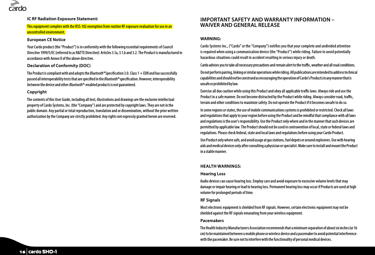 IC RF Radiation Exposure Statement:This equipment complies with the RSS-102 exemption from routine RF exposure evaluation for use in an uncontrolled environment.European CE Notice Your Cardo product (the “Product”) is in conformity with the following essential requirements of Council Directive 1999/5/EC (referred to as R&amp;TTE Directive): Articles 3.1a, 3.1.b and 3.2. The Product is manufactured in accordance with Annex II of the above directive.Declaration of Conformity (DOC)The Product is compliant with and adopts the Bluetooth® Specication 3.0. Class 1 + EDR and has successfully passed all interoperability tests that are specied in the Bluetooth® specication. However, interoperability between the device and other Bluetooth®-enabled products is not guaranteed.Copyright The contents of this User Guide, including all text, illustrations and drawings are the exclusive intellectual property of Cardo Systems, Inc. (the “Company”) and are protected by copyright laws. They are not in the public domain. Any partial or total reproduction, translation and or dissemination, without the prior written authorization by the Company are strictly prohibited. Any rights not expressly granted herein are reserved.IMPORTANT SAFETY AND WARRANTY INFORMATION – WAIVER AND GENERAL RELEASEWARNING:Cardo Systems Inc., (“Cardo” or the “Company”) noties you that your complete and undivided attention is required when using a communication device (the “Product”) while riding. Failure to avoid potentially hazardous situations could result in accident resulting in serious injury or death.Cardo advises you to take all necessary precautions and remain alert to the trac, weather and all road conditions.Do not per form pairing, linking or similar operations while riding. All publications are intended to address technical capabilities and should not be construed as encouraging the operation of Cardo’s Products in any manner that is unsafe or prohibited by law.Exercise all due caution while using this Product and obey all applicable trac laws. Always ride and use the Product in a safe manner. Do not become distracted by the Product while riding. Always consider road, trac, terrain and other conditions to maximize safety. Do not operate the Product if it becomes unsafe to do so.In some regions or states, the use of mobile communications systems is prohibited or restricted. Check all laws and regulations that apply to your region before using the Product and be mindful that compliance with all laws and regulations is the user’s responsibility. Use the Product only where and in the manner that such devices are permitted by applicable law. The Product should not be used in contravention of local, state or federal laws and regulations. Please check federal, state and local laws and regulations before using your Cardo Product.Use Product only where safe, and avoid usage at gas stations, fuel depots or around explosives. Use with hearing aids and medical devices only after consulting a physician or specialist. Make sure to install and mount the Product in a stable manner.HEALTH WARNINGS:Hearing LossAudio devices can cause hearing loss. Employ care and avoid exposure to excessive volume levels that may damage or impair hearing or lead to hearing loss. Permanent hearing loss may occur if Products are used at high volume for prolonged periods of time.RF SignalsMost electronic equipment is shielded from RF signals. However, certain electronic equipment may not be shielded against the RF signals emanating from your wireless equipment.PacemakersThe Health Industry Manufacturers Association recommends that a minimum separation of about six inches (or 16 cm) to be maintained between a mobile phone or wireless device and a pacemaker to avoid potential interference with the pacemaker. Be sure not to interfere with the functionality of personal medical devices.16 | cardo SHO-1